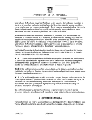 severa.
Los valores de fondo de mayor confiabilidad serán aquellos derivados de muestras a
tomarse en aquéllas partes inmediatas fuera del área bajo estudio, que se considere
como no afectada por contaminación local. En el caso de ausencia total de valores de
fondo de las áreas inmediatas fuera del área bajo estudio, se podrá obtener estos
valores de estudios de áreas regionales o nacionales aplicables.
Para determinar el valor de fondo o de referencia, al menos 5 muestras deben ser
tomadas, si se toman entre 5 a 20 muestras, el valor más alto o el segundo más alto
deben ser seleccionados como valor de fondo. Si se toman más de 20 muestras, se
podrán utilizar los valores medidos que correspondan con el 90vo. o 95vo. Percentil.
Los valores de fondo empleados no podrán ser menores a los presentados en esta
Norma, de acuerdo a los parámetros de calidad y usos establecidos.
La Entidad Ambiental de Control determinará el método para el muestreo del cuerpo
receptor en el área de afectación de la descarga, esto incluye el tiempo y el espacio
para la realización de la toma de muestras.
4.2.3.11 Los municipios serán las autoridades encargadas de realizar los monitoreos a
la calidad de los cuerpos de agua ubicados en su jurisdicción, llevando los registros
correspondientes, que permitan establecer una línea base y de fondo que permita
ajustar los límites establecidos en esta Norma en la medida requerida.
4.2.3.12 Se prohíbe verter desechos sólidos, tales como: basuras, animales muertos,
mobiliario, entre otros, y líquidos contaminados hacia cualquier cuerpo de agua y cauce
de aguas estacionales secas o no.
4.2.3.13 Se prohíbe el lavado de vehículos en los cuerpos de agua, así como dentro de
una franja de treinta (30) metros medidos desde las orillas de todo cuerpo de agua, de
vehículos de transporte terrestre y aeronaves de fumigación, así como el de
aplicadores manuales y aéreos de agroquímicos y otras sustancias tóxicas y sus
envases, recipientes o empaques.
Se prohíbe la descarga de los efluentes que se generen como resultado de los
procesos indicados en este numeral, cuando no exista tratamiento convencional previo.
5 METODOS DE PRUEBA
Para determinar los valores y concentraciones de los parámetros determinados en esta
Norma Oficial Ecuatoriana, se deberán aplicar los métodos establecidos en el manual
LIBRO VI ANEXO1 81
 