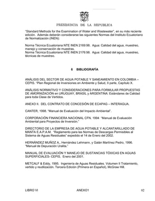 “Standard Methods for the Examination of Water and Wastewater”, en su más reciente
edición. Además deberán considerarse las siguientes Normas del Instituto Ecuatoriano
de Normalización (INEN):
Norma Técnica Ecuatoriana NTE INEN 2169:98. Agua: Calidad del agua, muestreo,
manejo y conservación de muestras.
Norma Técnica Ecuatoriana NTE INEN 2176:98. Agua: Calidad del agua, muestreo,
técnicas de muestreo.
6 BIBLIOGRAFÍA
ANÁLISIS DEL SECTOR DE AGUA POTABLE Y SANEAMIENTO EN COLOMBIA –
CEPIS. “Plan Regional de Inversiones en Ambiente y Salud, II parte, Capítulo X.
ANÁLISIS NORMATIVO Y CONSIDERACIONES PARA FORMULAR PROPUESTAS
DE AMORNIZACIÓN en URUGUAY, BRASIL y ARGENTINA: Estándares de Calidad
para toda Clase de Vertidos.
ANEXO II. DEL CONTRATO DE CONCESIÓN DE ECAPAG – INTERAGUA.
CANTER, 1998. “Manual de Evaluación del Impacto Ambiental”.
CORPORACIÓN FINANCIERA NACIONAL CFN. 1994 “Manual de Evaluación
Ambiental para Proyectos de Inversión.”
DIRECTORIO DE LA EMPRESA DE AGUA POTABLE Y ALCANTARILLADO DE
MANTA E.A.P.A.M. “Reglamento para las Normas de Descargas Permisibles al
Sistema de Aguas Residuales” expedido el 14 de Enero del 2002.
HERNÁNDEZ MUÑOZ A., Hernández Lehmann, y Galán Martínez Pedro, 1996.
“Manual de Depuración Uralita.”
MANUAL DE EVALUACIÓN Y MANEJO DE SUSTANCIAS TÓXICAS EN AGUAS
SUPERFICIALES- CEPIS. Enero del 2001.
METCALF & Eddy, 1995. Ingeniería de Aguas Residuales. Volumen II Tratamiento,
vertido y reutilización. Tercera Edición (Primera en Español), McGraw Hill.
LIBRO VI ANEXO1 82
 