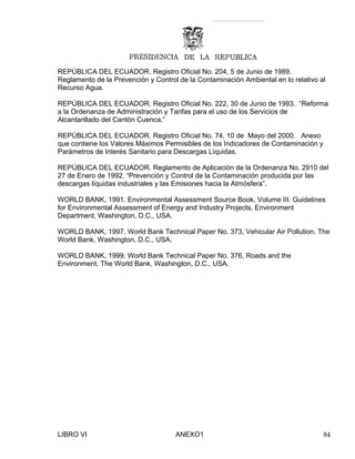 REPÚBLICA DEL ECUADOR. Registro Oficial No. 204, 5 de Junio de 1989.
Reglamento de la Prevención y Control de la Contaminación Ambiental en lo relativo al
Recurso Agua.
REPÚBLICA DEL ECUADOR. Registro Oficial No. 222, 30 de Junio de 1993. “Reforma
a la Ordenanza de Administración y Tarifas para el uso de los Servicios de
Alcantarillado del Cantón Cuenca.”
REPÚBLICA DEL ECUADOR. Registro Oficial No. 74, 10 de Mayo del 2000. Anexo
que contiene los Valores Máximos Permisibles de los Indicadores de Contaminación y
Parámetros de Interés Sanitario para Descargas Líquidas.
REPÚBLICA DEL ECUADOR. Reglamento de Aplicación de la Ordenanza No. 2910 del
27 de Enero de 1992. “Prevención y Control de la Contaminación producida por las
descargas líquidas industriales y las Emisiones hacia la Atmósfera”.
WORLD BANK, 1991. Environmental Assessment Source Book, Volume III. Guidelines
for Environmental Assessment of Energy and Industry Projects, Environment
Department, Washington, D.C., USA.
WORLD BANK, 1997. World Bank Technical Paper No. 373, Vehicular Air Pollution. The
World Bank, Washington, D.C., USA.
WORLD BANK, 1999. World Bank Technical Paper No. 376, Roads and the
Environment. The World Bank, Washington, D.C., USA.
LIBRO VI ANEXO1 84
 