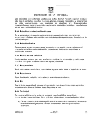 Los pesticidas son sustancias usadas para evitar, destruir, repeler o ejercer cualquier
otro tipo de control de insectos, roedores, plantas, malezas indeseables u otras formas
de vida inconvenientes. Los pesticidas se clasifican en: Organoclorados,
organofosforados, organomercuriales, carbamatos, piretroides, bipiridilos, y warfarineos,
sin ser esta clasificación limitativa.
2.34 Polución o contaminación del agua
Es la presencia en el agua de contaminante en concentraciones y permanencias
superiores o inferiores a las establecidas en la legislación vigente capaz de deteriorar la
calidad del agua.
2.35 Polución térmica
Descargas de agua a mayor o menor temperatura que aquella que se registra en el
cuerpo receptor al momento del vertido, provenientes de sistemas industriales o
actividades humanas.
2.36 Pozo u obra de captación
Cualquier obra, sistema, proceso, artefacto o combinación, construidos por el hombre
con el fin principal o incidental de extraer agua subterránea.
2.37 Pozo artesiano
Pozo perforado en un acuífero, cuyo nivel de agua se eleva sobre la superficie del suelo.
2.38 Pozo tubular
Pozo de diámetro reducido, perforado con un equipo especializado.
2.39 Río
Corriente de agua natural, perenne o intermitente, que desemboca a otras corrientes,
embalses naturales o artificiales, lagos, lagunas o al mar.
2.40 Toxicidad
Se considera tóxica a una sustancia o materia cuando debido a su cantidad,
concentración o características físico, químicas o infecciosas presenta el potencial de:
a) Causar o contribuir de modo significativo al aumento de la mortalidad, al aumento
de enfermedades graves de carácter irreversible o a las incapacitaciones
reversibles.
LIBRO VI ANEXO 1 35
 