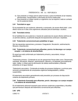 b) Que presente un riesgo para la salud humana o para el ambiente al ser tratados,
almacenados, transportados o eliminados de forma inadecuada.
c) Que presente un riesgo cuando un organismo vivo se expone o está en contacto
con la sustancia tóxica.
2.41 Toxicidad en agua
Es la propiedad de una sustancia, elemento o compuesto, de causar efecto letal u otro
efecto nocivo en 4 días a los organismos utilizados para el bioensayo acuático.
2.42 Toxicidad crónica
Es la habilidad de una sustancia o mezcla de sustancias de causar efectos dañinos en
un período extenso, usualmente después de exposiciones continuas o repetidas.
2.43 Tratamiento convencional para potabilizar el agua
Son las siguientes operaciones y procesos: Coagulación, floculación, sedimentación,
filtración y desinfección.
2.44 Tratamiento convencional para efluentes, previa a la descarga a un cuerpo
receptor o al sistema de alcantarillado
Es aquel que está conformado por tratamiento primario y secundario, incluye
desinfección.
Tratamiento primario.- Contempla el uso de operaciones físicas tales como: Desarenado,
mezclado, floculación, flotación, sedimentación, filtración y el desbaste (principalmente
rejas, mallas, o cribas) para la eliminación de sólidos sedimentables y flotantes
presentes en el agua residual.
Tratamiento secundario.- Contempla el empleo de procesos biológicos y químicos para
remoción principalmente de compuestos orgánicos biodegradables y sólidos
suspendidos.
El tratamiento secundario generalmente está precedido por procesos de depuración
unitarios de tratamiento primario.
2.45 Tratamiento Avanzado para efluentes, previo descarga a un cuerpo receptor
o al sistema de alcantarillado
Es el tratamiento adicional necesario para remover sustancias suspendidas y disueltas
que permanecen después del tratamiento convencional para efluentes.
2.46 UPS
LIBRO VI ANEXO 1 36
 