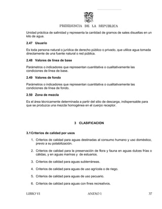 Unidad práctica de salinidad y representa la cantidad de gramos de sales disueltas en un
kilo de agua.
2.47 Usuario
Es toda persona natural o jurídica de derecho público o privado, que utilice agua tomada
directamente de una fuente natural o red pública.
2.48 Valores de línea de base
Parámetros o indicadores que representan cuantitativa o cualitativamente las
condiciones de línea de base.
2.49 Valores de fondo
Parámetros o indicadores que representan cuantitativa o cualitativamente las
condiciones de línea de fondo.
2.50 Zona de mezcla
Es el área técnicamente determinada a partir del sitio de descarga, indispensable para
que se produzca una mezcla homogénea en el cuerpo receptor.
3 CLASIFICACION
3.1Criterios de calidad por usos
1. Criterios de calidad para aguas destinadas al consumo humano y uso doméstico,
previo a su potabilización.
2. Criterios de calidad para la preservación de flora y fauna en aguas dulces frías o
cálidas, y en aguas marinas y de estuarios.
3. Criterios de calidad para aguas subterráneas.
4. Criterios de calidad para aguas de uso agrícola o de riego.
5. Criterios de calidad para aguas de uso pecuario.
6. Criterios de calidad para aguas con fines recreativos.
LIBRO VI ANEXO 1 37
 