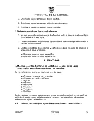 7. Criterios de calidad para aguas de uso estético.
8. Criterios de calidad para aguas utilizadas para transporte.
9. Criterios de calidad para aguas de uso industrial.
3.2Criterios generales de descarga de efluentes
1. Normas generales para descarga de efluentes, tanto al sistema de alcantarillado
como a los cuerpos de agua.
2. Límites permisibles, disposiciones y prohibiciones para descarga de efluentes al
sistema de alcantarillado.
3. Límites permisibles, disposiciones y prohibiciones para descarga de efluentes a
un cuerpo de agua o receptor.
a) Descarga a un cuerpo de agua dulce.
b) Descarga a un cuerpo de agua marina.
4 DESARROLLO
4.1Normas generales de criterios de calidad para los usos de las aguas
superficiales, subterráneas, marítimas y de estuarios.
La norma tendrá en cuenta los siguientes usos del agua:
a) Consumo humano y uso doméstico.
b) Preservación de Flora y Fauna.
c) Agrícola.
d) Pecuario.
e) Recreativo.
f) Industrial.
g) Transporte.
h) Estético.
En los casos en los que se concedan derechos de aprovechamiento de aguas con fines
múltiples, los criterios de calidad para el uso de aguas, corresponderán a los valores
más restrictivos para cada referencia.
0.1.1 Criterios de calidad para aguas de consumo humano y uso doméstico
LIBRO VI ANEXO 1 38
 