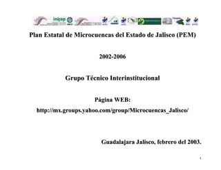Plan Estatal de Microcuencas del Estado de Jalisco (PEM)


                        2002-2006


            Grupo Técnico Interinstitucional


                      Página WEB:
  http://mx.groups.yahoo.com/group/Microcuencas_Jalisco/




                        Guadalajara Jalisco, febrero del 2003.

                                                             1
 