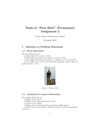 Tomb of ”Pem Mati” (Premamati)
Assignment 2
T Sree Vamsi, Pradyumna M Dinni
November 2016
1 Solutions to Problem Statement
1.1 Given dimensions
The given dimensions are:
a) Total height of the tomb = 13.7m
b) The length and width of the cuboid = (12.7m x 12.7m)
c) Two angles of elevation( all angles are in degrees) i.e., 370
and 39.120
.
d) The height of one of the four cylindrical regions(the regions below the
smaller domes) = 0.7m
Figure 1: Figure of (d)
1.2 Calculation of required dimensions
The required dimensions are:
a) Height of the cuboid
b) Radius of the bigger hemispherical dome
c) Volume of the cuboid
d) Radius of the smaller dome(one among four smaller domes)
e) Total volume of the tomb(i.e., Volume of cuboid + Volume of hemispher-
ical dome)
1
 