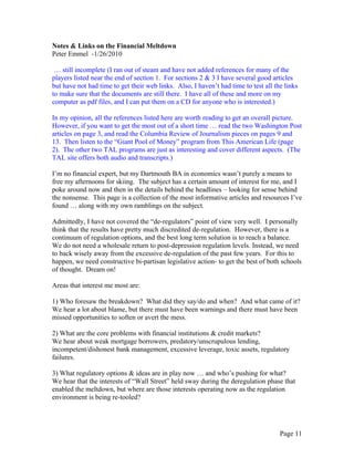 Notes & Links on the Financial Meltdown
Peter Emmel -1/26/2010

 … still incomplete (I ran out of steam and have not added references for many of the
players listed near the end of section 1. For sections 2 & 3 I have several good articles
but have not had time to get their web links. Also, I haven’t had time to test all the links
to make sure that the documents are still there. I have all of these and more on my
computer as pdf files, and I can put them on a CD for anyone who is interested.)

In my opinion, all the references listed here are worth reading to get an overall picture.
However, if you want to get the most out of a short time … read the two Washington Post
articles on page 3, and read the Columbia Review of Journalism pieces on pages 9 and
13. Then listen to the “Giant Pool of Money” program from This American Life (page
2). The other two TAL programs are just as interesting and cover different aspects. (The
TAL site offers both audio and transcripts.)

I’m no financial expert, but my Dartmouth BA in economics wasn’t purely a means to
free my afternoons for skiing. The subject has a certain amount of interest for me, and I
poke around now and then in the details behind the headlines – looking for sense behind
the nonsense. This page is a collection of the most informative articles and resources I’ve
found … along with my own ramblings on the subject.

Admittedly, I have not covered the “de-regulators” point of view very well. I personally
think that the results have pretty much discredited de-regulation. However, there is a
continuum of regulation options, and the best long term solution is to reach a balance.
We do not need a wholesale return to post-depression regulation levels. Instead, we need
to back wisely away from the excessive de-regulation of the past few years. For this to
happen, we need constructive bi-partisan legislative action- to get the best of both schools
of thought. Dream on!

Areas that interest me most are:

1) Who foresaw the breakdown? What did they say/do and when? And what came of it?
We hear a lot about blame, but there must have been warnings and there must have been
missed opportunities to soften or avert the mess.

2) What are the core problems with financial institutions & credit markets?
We hear about weak mortgage borrowers, predatory/unscrupulous lending,
incompetent/dishonest bank management, excessive leverage, toxic assets, regulatory
failures.

3) What regulatory options & ideas are in play now … and who’s pushing for what?
We hear that the interests of “Wall Street” held sway during the deregulation phase that
enabled the meltdown, but where are those interests operating now as the regulation
environment is being re-tooled?




                                                                                     Page 11
 