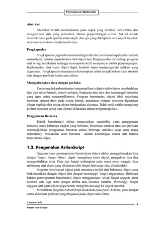 Pemrograman Multimedia

Abstraksi
Abstraksi berarti memfokuskan pada aspek yang melekat dari entitas dan
mengabaikan sifat yang sementara. Dalam pengembangan sistem, hal ini berarti
memfokuskan pada apakah suatu objek dan apa yang dikerjakan oleh object tersebut,
sebelum menentukan implementasinya.
Pengkapsulan
Pengkapsulan (juga information hiding) terdiri dari pemisahan aspek eksternal dari
suatu object, dimana dapat diakses oleh object lain. Pengkapsulan melindungi program
dari saling keterkaitan sehingga kesempatan kecil mempunyai akibat penyimpangan.
Implementasi dari suatu object dapat berubah tanpa mempengaruhi aplikasi yang
digunakan. Pengkapsulan mempunyai kemampuan untuk mengkombinasikan struktur
data dengan perilaku dalam satu entitas.
Menggabungkan data dengan perilaku
Code yang bukan berorientasi menampilkan isi dari window harus membedakan
tipe dari setiap bentuk, seperti poligon, lingkaran atau teks dan memanggil prosedur
yang tepat untuk menampilkannya. Program berorientasi object lebih sederhana
meminta operasi draw pada setiap bentuk, penentuan dimana prosedur digunakan
dibuat implisit oleh setiap object berdasarkan classnya. Tidak perlu selalu mengulang
pilihan prosedur setiap saat operasi dilakukan dalam program aplikasi.
Penggunaan Bersama
Teknik berorientasi object menawarkan reusability yaitu penggunaan
bersama untuk beberapa tingkat yang berbeda. Pewarisan struktur data dan perilaku
memungkinkan penggunaan bersama antara beberapa subclass yang sama tanpa
redundancy. Pemakaian code bersama adalah keuntungan utama dari bahasa
berorientasi objek.

1.2. Pengenalan ActionScript
Gagasan dasar pemrograman berorientasi object adalah menggabungkan data
dengan fungsi. Fungsi object dapat mengakses suatu object, mengakses data dan
mengembalikan nilai. Data dan fungsi terbungkus pada suatu entry tunggal, data
terlindung dari akses yang dilakukan oleh fungsi lain yang tidak dikehendaki.
Program berorientasi object pada umumnya terdiri dari beberapa object yang
berkomunikasi dengan object lain dengan memanggil fungsi anggotanya. Beberapa
bahasa pemrograman berorientasi object menggunakan istilah fungsi anggota ataut
method, data juga sama dengan atribut atau instance variable. Memanggil fungsi
anggota dari suatu object juga berarti mengirim message ke object tersebut.
Menuliskan program ActionScript dilakukan pada panel Actions, yaitu tempat
untuk membuat perintah yang ditujukan pada object atau frame.
© topazart.info
Ariesto Hadi Sutopo



 