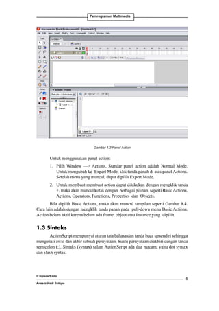 Pemrograman Multimedia

	

Gambar 1.3 Panel Action

Untuk menggunakan panel action:
1. 	 Pilih Window — Actions. Standar panel action adalah Normal Mode.
Untuk mengubah ke Expert Mode, klik tanda panah di atas panel Actions.
Setelah menu yang muncul, dapat dipilih Expert Mode.
2. 	 Untuk membuat membuat action dapat dilakukan dengan mengklik tanda
+, maka akan muncul kotak dengan berbagai pilihan, seperti Basic Actions,
Actions, Operators, Functions, Properties dan Objects.
Bila dipilih Basic Actions, maka akan muncul tampilan seperti Gambar 8.4.
Cara lain adalah dengan mengklik tanda panah pada pull-down menu Basic Actions.
Action belum aktif karena belum ada frame, object atau instance yang dipilih. 	

1.3 Sintaks
ActionScript mempunyai aturan tata bahasa dan tanda baca tersendiri sehingga
mengenali awal dan akhir sebuah pernyataan. Suatu pernyataan diakhiri dengan tanda
semicolon (;). Sintaks (syntax) salam ActionScript ada dua macam, yaitu dot syntax
dan slash syntax.

© topazart.info
Ariesto Hadi Sutopo



 