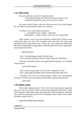 Pemrograman Multimedia

1.3.1 Dot syntax
Dalam ActionScript, suatu dot (.) digunakan untuk:
	
- menunjukkan property dari method dari object atau movie clip
	
- mengenali target path ke suatu movie clip atau variable.
Dot syntax dimulai dengan nama dari object atau movie clip, diikuti dengan
dot, dan diakhiri dengan property, method, atau variable.
Contohnya, movie clip mempunyai property:
	
_x menunjukkan posisi ordinat x pada stage
	
lingkaranMc._x adalah ordinat x dari movie clip lingkaranMc
Selain property, movie clip juga mempunyai method play(). Ekspresi suatu
method dari object atau movie clip mengikuti pola yang sama. Dot syntax juga
digunakan untuk dua alias khusus yaitu _parent dan _root. Contohnya, method play
dari instaces lingkaranMc menggerakkan playhead padaTimeline dari lingkaranMc,
seperti pernyataan berikut:
	

lingkaranMc.play();

- Alias _root berhubungan dengan Timeline utama.
- Alias _root dapat digunakan untuk membuat target path yang absolut.
Contohnya, pernyataan berikut memanggil fungsi hitung pada movie clip dari
Timeline utama.
	

_root.functions.hitung();

- Alias _parent mengacu pada movie clip bila mempunyai hirarki.
- Alias _parent dapat digunakan untuk membuat target path yang relatif.
Contohnya, bila movie clip burung terdapat dalam movie clip binatang,
pernyataan instance movie clip burung memerintahkan binatang untuk berhenti:
	

_parent.stop();

1.3.2 Slash syntax
Slash syntax digunakan dalam Flash 3 and 4 untuk menunjukkan target path
dari movie clip atau variabel. Sintaks ini masih dapat digunakan pada Flash 5, tetapi
tidak disarankan. Dalam slash syntax, slash digunakan untuk menunjukkan target path
atau variabel di samping dot syntax.Untuk menunjukkan suatu variabel, nama variabel
dituliskan sesudah colon (:).
lingkaranMc/childMovieClip:myVariable
© topazart.info
Ariesto Hadi Sutopo



 
