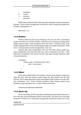Pemrograman Multimedia

/		
pembagian
%		
modulo
++		increment
--		
decrement

Method dari predifined object Math juga dapat digunakan untuk memanipulasi
bilangan. Contoh berikut menggunakan metoda pow untuk menghitung pangkat dari
bilangan 4 dipangkatkan 1.3.
Math.pow(4, 1.3);

1.4.3 Boolean
Boolean adalah tipe data yang mempunyai nilai true atau false. ActionScript
megkonversi nilai true and false menjadi 1 and 0 bila sesuai. Boolean sering digunakan
dengan operator logika untuk mengontrol aliran dari script. Contohnya, pada script
berikut menggambarkan hasil yang ditampilkan pada layar adalah string literal “Anda
sukses”, bila pemeriksan kondisi menghasilkan nilai true.
Operator  (and) menghasilkan nilai true bila kedua operan adalah true,
tetapi menghasilkan nilai false bila salah satu operan mempunyai nilai false. Tabel
kebenaran menunjukkan hasil operasi boolean yang dapat menjadi pedoman untuk
setiap pemrograman.
on(release) {
		if ((ikan_mujair =10)  (ikan_lele =25)) {
			
hasil = “Anda sukses.”;
		
}
	
}

1.4.4 Object
Suatu object adalah koleksi dari property, dimana setiap property mempunyai
nama dan nilai. Nilai dari property dapat berupa tipe data primitif atau tipe data
referensi. Hal ini dapat dugunakan untuk menempatkan objek di dalam satu sama lain,
atau membuatnya ‘nest’. Untuk membuat spesifikasi object dengan property yang
dimilikinya dapat digunakan dot (.), seperti contoh code berikut.
mahasiswa.namaSemester.nilaiPrestasi

1.4.5 Movie clip
Movie clip adalah symbol yang dapat menjalankan animasi pada Flash movie,
berisi tipe data yang berhubungan dengan elemen grafik. Tipe data movie clip dapat
mengontrol symbol movie clip dengan menggunakan method dari object movie clip.
© topazart.info
Ariesto Hadi Sutopo

11

 