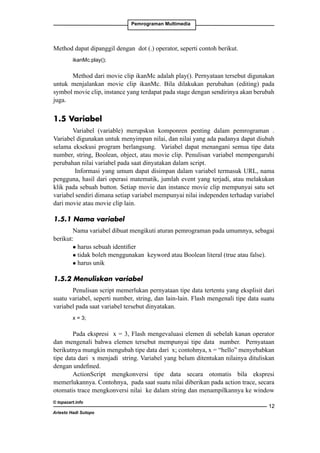 Pemrograman Multimedia

Method dapat dipanggil dengan dot (.) operator, seperti contoh berikut.
ikanMc.play();

Method dari movie clip ikanMc adalah play(). Pernyataan tersebut digunakan
untuk menjalankan movie clip ikanMc. Bila dilakukan perubahan (editing) pada
symbol movie clip, instance yang terdapat pada stage dengan sendirinya akan berubah
juga.

1.5 Variabel
Variabel (variable) merupsksn komponren penting dalam pemrograman .
Variabel digunakan untuk menyimpan nilai, dan nilai yang ada padanya dapat diubah
selama eksekusi program berlangsung. Variabel dapat menangani semua tipe data
number, string, Boolean, object, atau movie clip. Penulisan variabel mempengaruhi
perubahan nilai variabel pada saat dinyatakan dalam script.
Informasi yang umum dapat disimpan dalam variabel termasuk URL, nama
pengguna, hasil dari operasi matematik, jumlah event yang terjadi, atau melakukan
klik pada sebuah button. Setiap movie dan instance movie clip mempunyai satu set
variabel sendiri dimana setiap variabel mempunyai nilai independen terhadap variabel
dari movie atau movie clip lain.
1.5.1 Nama variabel
Nama variabel dibuat mengikuti aturan pemrograman pada umumnya, sebagai
berikut:
l harus sebuah identifier	
l tidak boleh menggunakan keyword atau Boolean literal (true atau false).
l harus unik
1.5.2 Menuliskan variabel
Penulisan script memerlukan pernyataan tipe data tertentu yang eksplisit dari
suatu variabel, seperti number, string, dan lain-lain. Flash mengenali tipe data suatu
variabel pada saat variabel tersebut dinyatakan.
x = 3;

Pada ekspresi x = 3, Flash mengevaluasi elemen di sebelah kanan operator
dan mengenali bahwa elemen tersebut mempunyai tipe data number. Pernyataan
berikutnya mungkin mengubah tipe data dari x; contohnya, x = “hello” menyebabkan
tipe data dari x menjadi string. Variabel yang belum ditentukan nilainya dituliskan
dengan undefined.
ActionScript mengkonversi tipe data secara otomatis bila ekspresi
memerlukannya. Contohnya, pada saat suatu nilai diberikan pada action trace, secara
otomatis trace mengkonversi nilai ke dalam string dan menampilkannya ke window
© topazart.info
Ariesto Hadi Sutopo

12

 