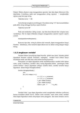Pemrograman Multimedia

Output. Dalam ekspresi yang menggunakan operator, tipe data dapat dikonversi bila
diperlukan. Contohnya, pada saat menggunakan string, operator + menghendaki
operan yang lain juga string.
“Salemba nomor “ + 99

ActionScript mengkonversi bilangan 12 ke dalam string “12” dan menambahkan
pada akhir string sehingga hasilnya seperti berikut:
“Salemba nomor 99”

Pada saat melakukan debug scripts, tipe data akan dikenali dari ekspresi atau
variabelnya. Hal ini dapat dilakukan dengan menggunakan oparator typeof, seperti
contoh:
trace(typeof(namaKaryawan));

Konversi tipe data string ke dalam nilai numerik, dapat menggunakan fungsi
Number. Sebaliknya, nilai numerik dapat dikonversi ke dalam string dengan fungsi
String.
1.5.3 Jangkauan variabel
Variabel dalam ActionScript dapat bersifat global atau lokal. Variabel global
digunakan bersama seluruh Timelines, sedangkan variabel local (lokal) hanya
disediakan untuk satu blok dari code (antara kurung kurawal).
Pernyataan var dapat digunakan untuk mendeklarasikan variabel lokal dalam
suatu script. Contohnya, variabel i dan j sering digunakan dalam perulangan. Pada
contoh berikut i hanya digunakan sebagai variabel lokal; variabel tersebut hanya
digunakan dalam fungsi hitungKoordinat.
function hitungKoordinat() {
		
var i
		
for ( i=0; isteps; i++) {
			
			
			
			
			
		
}
	
}

x = 1.0 * x + x_increment;
y = 1.0 * y + y_increment;
x_pik = Math.round(x);
y_pik = Math.round(y);
trace ( x_pik + “
“ + y_pik);

		

Variabel lokal juga dapat digunakan untuk menghindari tabrakan (collision)
karena kesalahan dalam movie. Dalam suatu masalah, suatu nama untuk variabel
lokal dapat digunakan untuk menyimpan nama pengguna dan nama instance movie
© topazart.info
Ariesto Hadi Sutopo

13

 