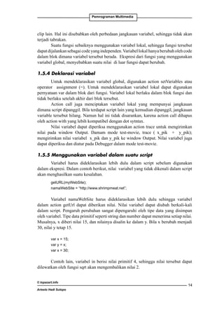 Pemrograman Multimedia

clip lain. Hal ini disebabkan oleh perbedaan jangkauan variabel, sehingga tidak akan
terjadi tabrakan.
Suatu fungsi sebaiknya menggunakan variabel lokal, sehingga fungsi tersebut
dapat dijalankan sebagai code yang independen. Variabel lokal hanya berubah oleh code
dalam blok dimana variabel tersebut berada. Ekspresi dari fungsi yang menggunakan
variabel global, menyebabkan suatu nilai di luar fungsi dapat berubah.
1.5.4 Deklarasi variabel
Untuk mendeklarasikan variabel global, digunakan action setVariables atau
operator assignment (=). Untuk mendeklarasikan variabel lokal dapat digunakan
pernyataan var dalam blok dari fungsi. Variabel lokal berlaku dalam blok fungsi dan
tidak berlaku setelah akhir dari blok tersebut.
Action call juga menciptakan variabel lokal yang mempunyai jangkauan
dimana script dipanggil. Bila terdapat script lain yang kemudian dipanggil, jangkauan
variable tersebut hilang. Namun hal ini tidak disarankan, karena action call dihapus
oleh action with yang lebih kompatibel dengan dot sytntax.
Nilai variabel dapat diperiksa menggunakan action trace untuk mengirimkan
nilai pada window Output. Damam mode test-movie, trace ( x_pik + y_pik);
mengirimkan nilai variabel x_pik dan y_pik ke window Output. Nilai variabel juga
dapat diperiksa dan diatur pada Debugger dalam mode test-movie.
1.5.5 Menggunakan variabel dalam suatu script
Variabel harus dideklarasikan lebih dulu dalam script sebelum digunakan
dalam ekspresi. Dalam contoh berikut, nilai variabel yang tidak dikenali dalam script
akan menghasilkan suatu kesalahan.
getURL(myWebSite);
namaWebSite = “http://www.shrimpmeat.net”;

Variabel namaWebSite harus dideklarasikan lebih dulu sehingga variabel
dalam action getUrl dapat diberikan nilai. Nilai variabel dapat diubah berkali-kali
dalam script. Pengaruh perubahan sangat dipengaruhi oleh tipe data yang disimpan
oleh variabel. Tipe data primitif seperti string dan number dapat menerima setiap nilai.
Musalnya, x diberi nilai 15, dan nilainya disalin ke dalam y. Bila x berubah menjadi
30, nilai y tetap 15.
var x = 15;
var y = x;
var x = 30;

Contoh lain, variabel in berisi nilai primitif 4, sehingga nilai tersebut dapat
dilewatkan oleh fungsi sqrt akan mengembalikan nilai 2.
© topazart.info
Ariesto Hadi Sutopo

14

 