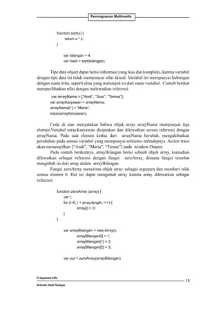 Pemrograman Multimedia

	

function sqrt(x) {
		
return x * x;
	
}
		
		
var bilangan = 4;
		
var hasil = sqrt(bilangan);

Tipe data object dapat berisi informasi yang luas dan kompleks, karena variabel
dengan tipe data ini tidak mempunyai nilai aktual. Variabel ini mempunyai hubungan
dengan suatu nilai, seperti alias yang menunjuk isi dari suatu variabel. Contoh berikut
memperlihatkan nilai dengan melewatkan referensi.
var arrayNama = [“Andi”, “Susi”, “Tomas”];
var arrayKaryawan = arrayNama;
arrayNama[1] = “Maria”;
trace(arrayKaryawan);

Code di atas menyatakan bahwa objek array arrayNama mempunyai tiga
elemen.Variabel arrayKaryawan diciptakan dan dilewatkan secara referensi dengan
arrayNama. Pada saat elemen kedua dari arrayNama berubah, mengakibatkan
perubahan pada semua variabel yang mempunyai referensi terhadapnya. Action trace
akan menampilkan [“Andi”, “Maria”, “Tomas”] pada window Output.
Pada contoh berikutnya, arrayBilangan berisi sebuah objek array, kemudian
dilewatkan sebagai referensi dengan fungsi zeroArray, dimana fungsi tersebut
mengubah isi dari array dalam arrayBilangan.
Fungsi zeroArray menerima objek array sebagai argumen dan memberi nilai
semua elemen 0. Hal ini dapat mengubah array karena array dilewatkan sebagai
referensi.
	

function zeroArray (array) {
		
var i;
		
for (i=0; i  array.length; i++) {
	 		
array[i] = 0;
		
}
	
}
		
		
var arrayBilangan = new Array();
			
arrayBilangan0] = 1;
			
arrayBilangan[1] = 2;
			
arrayBilangan[2] = 3;
		

var out = zeroArray(arrayBilangan)

© topazart.info
Ariesto Hadi Sutopo

15

 
