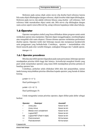 Pemrograman Multimedia

Referensi pada semua objek selain movie clip disebut hard reference karena
bila suatu objek dihubungkan dengan referensi, objek tersebut tidak dapat dihilangkan.
Referensi pada movie clip adalah referensi khusus yang disebut soft reference. Soft
reference tidak memaksakan object untuk ada. Bila movie clip dihilangkan dengan
suatu action seperti removeMovieClip, setiap referensi kepadanya tidak akan bekerja.

1.6 Operator
Operator merupakan simbol yang biasa dilibatkan dalam program untuk untuk
melakukan operasi atau manipulasi. Operator dapat menggabungkan, membandingkan
atau mengubah nilai suatu ekspresi. Elemen dimana operator melakukan performansi
disebut operan. Operator terdiri dari beberapa macam dan mempunyai karakteristik
serta penggunaan yang berbeda-beda. Contohnya, operator + menambahkan nilai
literal numerik pada nilai variable bilangan; sedangkan bilangan dan 5 adalah operan.
bilangan + 5

1.6.1 Operator precedence
Bila dua atau lebih operator digunakan pada suatu pernyataan, beberapa operator
mendapatkan prioritas lebih tinggi dari lainnya. ActionScript mengikuti hirarki yang
pasti untuk menjelaskan operator yang mana lebih mendapatkan prioritas pertama di
banding operator lain.
Contohnya, perkalian selalu dilakukan lebih dulu dari penjumlahan, namun
tanda kurung menyebabkan prioritas diberikan kepada operator yang berada di dalam
kurung.
jumlah= 5 + 4 * 2;

Hasil perhitungan 13.
jumlah = (5 + 4) * 2;

Hasil perhitungan 18.
Untuk mengetahui urutan prioritas operator, dapat dilihat pada daftar sebagai
berikut:
Operator	
Deskripsi			
+		
Unary plus				
-		
Unary minus				
~		
Bitwise one’s complement		
!		
Logical NOT				
not		
Logical NOT (Flash 4 style)		
++		
Post-increment				
—		
Post-decrement				
© topazart.info
Ariesto Hadi Sutopo

Asosiatif		
Kanan ke kiri	
Kanan ke kiri	
Kanan ke kiri	
Kanan ke kiri	
Kanan ke kiri	
Kiri ke kanan	
Kiri ke kanan	
16

 