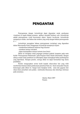 Pemrograman Multimedia

PENGANTAR
Pemrograman dengan ActionScript dapat digunakan untuk pembuatan
visualisasi di segala bidang terutama aplikasi interaktif berbasis web. ActionScript
adalah pemrograman visual berorientasi object. Seperti JavaScript, ActionScript
mempunyai sintaks, tata bahasa dan struktur yang mirip dengan bahasa pemrograman
C++.
ActionScipt merupakan bahasa pemrograman (scripting) yang digunakan
dalam Macromedia Flash. Penggunaan ActionScipt mempunyai tujuan:
- memberikan kebebasan berkreasi bagi desainer
- membuat animasi interaktif
- dapat menampilkan animasi tertentu (non linier)
Diktat ini disiapkan untuk pegangan penduan praktek komputer pada mata
kuliah “Pemrograman Multimedia” pada Program Studi Teknik Informatika. Dengan
adanya modul untuk praktikum ini diharapkan dapat melengkapi bahan pembelajaran
yang diperlukan. Harapan penulis, semoga diktat ini dapat bermanfaat bagi dunia
pendidikan.
Penulis mengucapkan terima kasih kepada rekan-rekan lain yang telah
memberikan bantuan dalam pelaksanaan penulisan buku ini. Kami menyadari banyak
kekurangan pada diktat ini. Sangat kami harapkan kritik, saran dan gagasan dari
rekan-rekan pemerhati serta pelaku multimedia khususnya dan teknologi informasi
pada umumnya.
			
						
						
Jakarta, Maret 2007
						
Penulis
						

© topazart.info
Ariesto Hadi Sutopo

iii

 