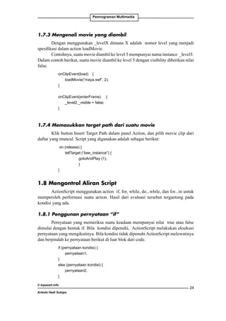 Pemrograman Multimedia

1.7.3 Mengenali movie yang diambil
Dengan menggunakan _levelX dimana X adalah nomor level yang menjadi
spesifikasi dalam action loadMovie.
Contohnya, suatu movie diambil ke level 5 mempunyai nama instance _level5.
Dalam contoh berikut, suatu movie diambil ke level 5 dengan visibility diberikan nilai
false.
	

onClipEvent(load) 	 {
	 	 loadMovie(“maya.swf”, 2);
	
}
	

onClipEvent(enterFrame) 	 {
		
_level2._visible = false;
	
}

1.7.4 Memasukkan target path dari suatu movie
Klik button Insert Target Path dalam panel Action, dan pilih movie clip dari
daftar yang muncul. Script yang digunakan adalah sebagai berikut:
	 on (release) {
		
tellTarget (“bee_instance”) {
			
gotoAndPlay (1);
			
}
	
}

1.8 Mengontrol Aliran Script
ActionScript menggunakan action if, for, while, do...while, dan for...in untuk
memperoleh performasi suatu action. Hasil dari evaluasi tersebut tergantung pada
kondisi yang ada.
1.8.1 Penggunan pernyataan “if”
Pernyataan yang memeriksa suatu keadaan mempunyai nilai true atau false
dimulai dengan bentuk if. Bila kondisi dipenuhi, ActionScript melakukan eksekusi
pernyataan yang mengikutinya. Bila kondisi tidak dipenuhi ActionScript melewatinya
dan berpindah ke pernyataan berikut di luar blok dari code.
	if (pernyataan kondisi) {
	 	 pernyataan1;
	
}
	
else (pernyataan kondisi) {
		
pernyataan2;
	
}
© topazart.info
Ariesto Hadi Sutopo

24

 