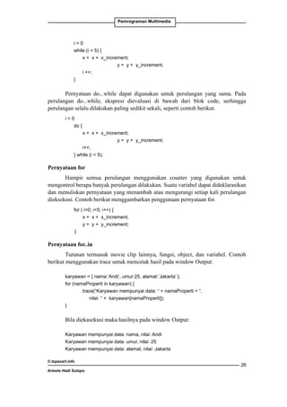 Pemrograman Multimedia

	i = 0
	
while (i  5) {
		
x = x + x_increment;
		
y = y + y_increment;
		i ++;
	
}

Pernyataan do...while dapat digunakan untuk perulangan yang sama. Pada
perulangan do...while, ekspresi dievaluasi di bawah dari blok code, serhingga
perulangan selalu dilakukan paling sedikit sekali, seperti contoh berikut.
i=0
	
do {
		
x = x + x_increment;
		
y = y + y_increment;
		i++;
	
} while (i  5);

Pernyataan for
Hampir semua perulangan menggunakan counter yang digunakan untuk
mengontrol berapa banyak perulangan dilakukan. Suatu variabel dapat dideklarasikan
dan menuliskan pernyataan yang menambah atau mengurangi setiap kali perulangan
dieksekusi. Contoh berikut menggambarkan penggunaan pernyataan for.
	

for ( i=0; i5; i++) {
x = x + x_increment;
y = y + y_increment;
}

Pernyataan for..in
Turunan termasuk movie clip lainnya, fungsi, object, dan variabel. Contoh
berikut menggunakan trace untuk mencetak hasil pada window Output:
karyawan = { nama:’Andi’, umur:25, alamat:’Jakarta’ };
for (namaProperti in karyawan) {
		
trace(“Karyawan mempunyai data: “ + namaProperti + “,
nilai: “ + karyawan[namaProperti]);
}

Bila diekasekusi maka hasilnya pada window Output:
Karyawan mempunyai data: nama, nilai: Andi
Karyawan mempunyai data: umur, nilai: 25
Karyawan mempunyai data: alamat, nilai: Jakarta
© topazart.info
Ariesto Hadi Sutopo

26

 