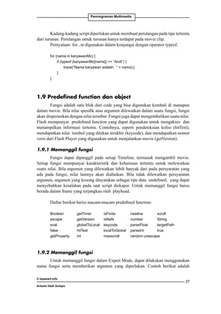 Pemrograman Multimedia

Kadang-kadang script diperlukan untuk membuat perulangan pada tipe tertentu
dari turunan. Perulangan untuk turunan hanya terdapat pada movie clip.
Pernyataan for...in digunakan dalam konjungsi dengan oparator typeof.
for (nama in karyawanMc) {
	if (typeof (karyawanMc[nama]) == “Andi”) {
		
trace(“Nama karyawan adalah: “ + nama);}
	
}
}

1.9 Predefined function dan object
Fungsi adalah satu blok dari code yang bisa digunakan kembali di manapun
dalam movie. Bila nilai spesifik atau argumen dilewatkan dalam suatu fungsi, fungsi
akan dioperasikan dengan nilai tersebut. Fungsi juga dapat mengembalikan suatu nilai.
Flash mempunyai predefined function yang dapat digunakan untuk mengakses dan
menampilkan informasi tertentu. Contohnya, seperti pendeteksian kolisi (hitTest),
mendapatkan nilai tombol yang ditekan terakhir (keycode), dan mendapatkan nomor
versi dari Flash Player yang digunakan untuk menjalankan movie (getVersion).
1.9.1 Memanggil fungsi
Fungsi dapat dipanggil pada setiap Timeline, termasuk mengambil movie.
Setiap fungsi mempunyai karakteristik dan keharusan tertentu untuk melewatkan
suatu nilai. Bila argumen yang dilewatkan lebih banyak dari pada persyaratan yang
ada pada fungsi, nilai lainnya akan diabaikan. Bila tidak dilewatkan persyaratan
argumen, argumen yang kosong dinyatakan sebagai tipe data undefined, yang dapat
menyebabkan kesalahan pada saat script diekspor. Untuk memanggil fungsi harus
berada dalam frame yang terjangkau oleh playhead.
Daftar berikut berisi macam-macam predefined function:
Boolean	
getTimer	isFinite		
escape		
getVersion	isNaN		
eval		
globalToLocal	 keycode	
false		
hitTest		
localToGlobal	
getProperty	int		
maxscroll	

newline		
scroll	
number		
String	
parseFloat	
targetPath	
parseInt	
true	
random	unescape	

1.9.2 Memanggil fungsi
Untuk memanggil fungsi dalam Expert Mode, dapat dilakukan menggunakan
nama fungsi serta memberikan argumen yang diperlukan. Contoh berikut adalah
© topazart.info
Ariesto Hadi Sutopo

27

 