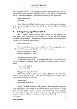 Pemrograman Multimedia

dari Library ke dalam stage. Contohnya, pernyataan berikut menggambarkan inisialisasi
object Date.Beberapa predefined object dapat diakses tanpa menginisialisasi terlebih
dahulu. Contohnya, pernyataan yang memanggil method abs dari object Math.
musik = new Sound();
Math.abs();

Setiap object memerlukan fungsi constructor yang berhubungan elemen dalam
kotak panel ActionScript. Contohnya, newSound, new Color, new Date, new String
dan lain-lain.
1.11.2 Mengakses property dari object
Dot (.) operator dapat digunakan untuk mengakses nilai property dari
suatu object. Nama object diletakkan di sebelah kiri dari dot, dan nama property
diletakkan di sebelah kanan. Contohnya, pada pernyataan berikut, nama object adalah
karyawanObject dan nama adalah property.
karyawanObject.nama

Untuk memberikan nilai property pada Normal Mode menggunakan action
setVariable. Nilai property dapat berubah bila diberikan nilai baru.
karyawanObjewct.nama = “Andi”;
karyawanObjewct.nama = “Maria”;

Memanggil method dari object
Method object dapat dipanggil menggunakan dot operator yang diikuti dengan
method. Contohnya, pernyataan berikut memanggil method setVolume dari object
Sound.
musik = new Sound(this);
musik.setVolume(50);

Menggunakan object movie clip
Method dari predefined object MovieClip dapat digunakan untuk mengontrol
instance movie clip pada stage. Contoh berikut mengambarkan perintah kepada
instance untuk menjalankan hitungMc.
hitungMc.play();
Menggunakan object Array

Object Array dapat digunakan untuk mengakses dan memanipulasi data array.
Array adalah object yang mempunyai properti menjelskan posisi dalam array. Semua
array berbasis 0, yang berarti bahwa elemen pertama adalah [0], elemen kedua [1]
dan selanjutnya. Contoh berikut myArray berisi nama bulan dalam setahun. Untuk
mengakses elemen ke-2 dari array, digunakan ekspresi arrayBulan[1].
© topazart.info
Ariesto Hadi Sutopo

31

 