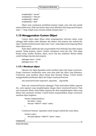Pemrograman Multimedia

arrayBulan[0] = “Januari”
arrayBulan[1] = “Februari”
arrayBulan[2] = “Maret”
arrayBulan[3] = “April”

Object array mempunyai predefined property length, yaitu nilai dari jumlah
elemen dalam array. Pada saat elemen object array diberikan nilai integer positif seperti
index = lengt, length secara otomatis diubah menjadi index + 1.

1.12 Menggunakan Custom Object
Custom object dapat dibuat untuk mengorganisasi informasi dalam script
sehingga lebih modau untuk didimpan dan diakses oleh property dan method dari
object. Setelah membuat master object atau “class”, maka dapat secara langsung dibuat
object dalam movie.
Suatu object adalah tipe data yang kompleks berisi beberapa atau tidak satupun
properti. Setiap property, seperti variabel, mempunyai nama dan nilai. Nilai dapat
berupa string, number, Boolean, object, movie clip atau undefined. Berikut adalah
contoh berbagai tipe data dari property.
pelanggan.nama = “LInda”;
pelanggan.umur = 30;

1.12.1 Membuat object
Operator new dapat digunakan untuk membuat object dari fungsi constructor.
Fungsi constructor memberikan nama yang sama pada tipe object yang dibuatnya.
Constructor yang membuat object hitung akan bernama Hitung. Contoh berikut
menggambarkan pembuatan object dari fungsi constructorFunction.
new constructorFunction (argument1, argument2, ... argumentN);

Pada saat constructorFunction dipanggil, Flash melewatkan hidden argumen
this, yaitu argumen yang menghubungkan dengan object constructorFunction. Pada
saat constructor dibuat, maka hidden argumen this akan menghubungkan object yang
dibuat oleh constructor tersebut. Contoh berikut memperlihatkan fungsi constructor
membuat object lingkaran.
	
function Lingkaran(radius) {
		
this.radius = radius;
		
this.luas = Math.PI * radius * radius;
	
}

Constructor biasanya digunakan untuk mengisi method dari suatu object.
	
function Luas() {
		
this.luasLingkaran = Math.PI * radius * radius;
	
}

© topazart.info

Ariesto Hadi Sutopo

32

 