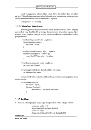 Pemrograman Multimedia

Untuk menggunakan object dalam script, harus dinyatakan dulu ke dalam
variabel. Object lingkaran dengan radius 5 dibuat dengan operator new untuk membuat
object dan memasukkannya ke dalam variabel Lingkaran.
var Lingkaran = new Circle(5);

1.12.2 Membuat inheritance
Bila menggunakan fungsi constructor untuk membuat object, semua property
dan method yang dimiliki oleh prototype dari constructor diturunkan kepada object
sebagai _proto_property. Langkah berikut menggambarkan cara menentukan method
yang sederhana.
1. Membuat fungsi constructor Lingkaran: 	
	
function Lingkaran(radius) {
		
this.radius = radius;
	
}

2. Membuat method luas dari object Lingkaran: 	
	
Lingkaran.prototype.luas = function () {
		
return Math.PI * this.radius * this.radius;
	
}	

3. Membuat instance dari object Lingkaran:
	

var Ling = new Circle(4);

4. Memanggil method area dari object baru myCircle:
	

var lingLuas = Ling.luas()

Suatu method untuk suatu object dibuat dengan memasukkannya pada instance
masing-masing.
function Lingkaran(radius) {
		
this.radius = radius;
		
this.luas= function() {
			
return Math.PI * this.radius * this.radius;
		
}
}

1.13 Latihan
1. 	 Tuliskan sebuah program yang dapat menghasilkan output sebagai berikut:
		
		
		
		
© topazart.info
Ariesto Hadi Sutopo

Masukkan angka : 300
Angka tersebut lebih besar dari 100
Masukkan angka : 3
Angka tersebut tidak lebih besar dari pada 100
33

 