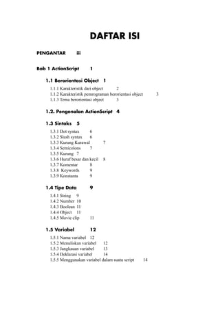 Pemrograman Multimedia

DAFTAR ISI
PENGANTAR	

iii

Bab 1 ActionScript	

1

1.1 Berorientasi Object	 1
1.1.1 Karakteristik dari object		
2
1.1.2 Karakteristik pemrograman berorientasi object		
1.1.3 Tema berorientasi object	
3

3

1.2. Pengenalan ActionScript	 4
1.3 Sintaks	 5
1.3.1 Dot syntax	
6
1.3.2 Slash syntax	 6
1.3.3 Kurung Kurawal 	
7
1.3.4 Semicolons	
7
1.3.5 Kurung	 7
1.3.6 Huruf besar dan kecil 	 8
1.3.7 Komentar	
8
1.3.8 Keywords	
9
1.3.9 Konstanta	
9
1.4 Tipe Data	
1.4.1 String	 9
1.4.2 Number	 10
1.4.3 Boolean	 11
1.4.4 Object	 11
1.4.5 Movie clip 	
1.5 Variabel		

9

11
12

1.5.1 Nama variabel	 12
1.5.2 Menuliskan variabel	 12
1.5.3 Jangkauan variabel	
13
1.5.4 Deklarasi variabel	
14
1.5.5 Menggunakan variabel dalam suatu script	

© topazart.info
Ariesto Hadi Sutopo

14

iv

 