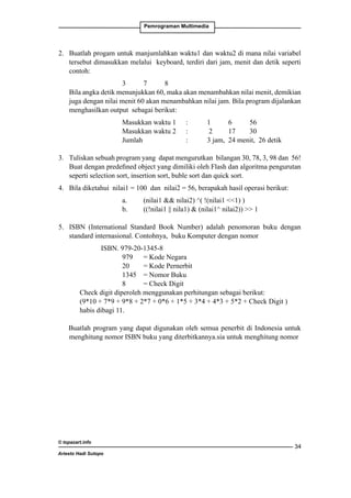 Pemrograman Multimedia

2. 	 Buatlah progam untuk manjumlahkan waktu1 dan waktu2 di mana nilai variabel
tersebut dimasukkan melalui keyboard, terdiri dari jam, menit dan detik seperti
contoh:	
	

		
3	
7	
8
Bila angka detik menunjukkan 60, maka akan menambahkan nilai menit, demikian
juga dengan nilai menit 60 akan menambahkan nilai jam. Bila program dijalankan
menghasilkan output sebagai berikut:
		
		
		

Masukkan waktu 1 	 : 	
Masukkan waktu 2 	 :	
Jumlah			
:	

1	
6	
56
2	
17	
30
3 jam,	 24 menit, 26 detik

3. 	 Tuliskan sebuah program yang dapat mengurutkan bilangan 30, 78, 3, 98 dan 56!
Buat dengan predefined object yang dimiliki oleh Flash dan algoritma pengurutan
seperti selection sort, insertion sort, buble sort dan quick sort.
4. 	 Bila diketahui nilai1 = 100 dan nilai2 = 56, berapakah hasil operasi berikut:
		
		

a.	
b.	

(nilai1  nilai2) ^( !(nilai1 1) )
((!nilai1 || nila1)  (nilai1^ nilai2))  1

5. 	 ISBN (International Standard Book Number) adalah penomoran buku dengan
standard internasional. Contohnya, buku Komputer dengan nomor
	
ISBN. 979-20-1345-8
		
979 	 = Kode Negara
		
20	
= Kode Pernerbit
		
1345 	 = Nomor Buku
		
8	
= Check Digit
Check digit diperoleh menggunakan perhitungan sebagai berikut:
(9*10 + 7*9 + 9*8 + 2*7 + 0*6 + 1*5 + 3*4 + 4*3 + 5*2 + Check Digit )
habis dibagi 11.
Buatlah program yang dapat digunakan oleh semua penerbit di Indonesia untuk
menghitung nomor ISBN buku yang diterbitkannya.sia untuk menghitung nomor

© topazart.info
Ariesto Hadi Sutopo

34

 