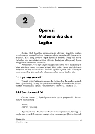 Pemrograman Multimedia

2
Operasi
Matematika dan
Logika
Aplikasi Flash diperlukan untuk penyajian informasi interaktif, misalnya
pegunjung dapat memasukkan input dan dan mendapatkan hasil setelah input tersebut
dievaluasi. Hasil yang diperoleh dapat merupakan numerik, string atau movie.
Kebutuhan situs web untuk menyajikan informasi dapat dibuat lebih menarik dengan
menggunakan unsur-unsur multimedia.
Pemahaman ActionScript dengan menggunakan Normal Mode maupun Expert
Mode diperlukan untuk pembuatan aplikasi lebih lanjut. Dalam bab ini dibahas
pembuatan beberapa macam aplikasi interaktif, seperti mengubah warna suatu object,
membuat scrolling teks, mendeteksi tabrakan, membuat puzzle, dan lain-lain.

2.1 Tipe Data Primitif
Tipe data primitif yaitu string, number, dan Boolean. Teks dan karakter tarmasuk
dalam tipe data string, sedangkan tipe data float dan integer termasuk dalam tipe data
number. Boolean adalah tipe data yang mempunyai nilai true (1) atau false (0).
2.1.1 Operator tambah (+)
Operator tambah (+) dapat digunakan untuk operan yang memiliki tipe data
numerik maupun string.
Sintaks:
ekspresi1 + ekspresi2

Argumen ekspresi1 dan ekspresi2 dapat berupa integer, number, floating-point
number atau string. Bila salah satu ekspresi string, semua ekspresi dikonversi menjadi
© topazart.info
Ariesto Hadi Sutopo

35

 