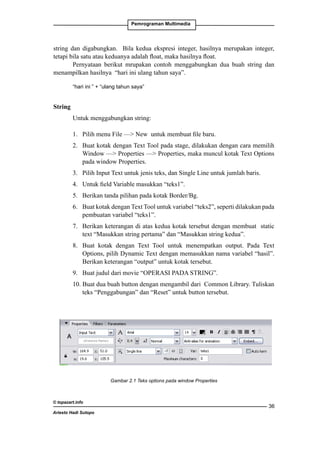Pemrograman Multimedia

string dan digabungkan. Bila kedua ekspresi integer, hasilnya merupakan integer,
tetapi bila satu atau keduanya adalah float, maka hasilnya float.
Pernyataan berikut mrupakan contoh menggabungkan dua buah string dan
menampilkan hasilnya “hari ini ulang tahun saya”.
“hari ini ” + “ulang tahun saya”

String
Untuk menggabungkan string:
1. 	 Pilih menu File — New untuk membuat file baru.
2. 	 Buat kotak dengan Text Tool pada stage, dilakukan dengan cara memilih
Window — Properties — Properties, maka muncul kotak Text Options
pada window Properties.
3. 	 Pilih Input Text untuk jenis teks, dan Single Line untuk jumlah baris.
4. 	 Untuk field Variable masukkan “teks1”.
5.	 Berikan tanda pilihan pada kotak Border/Bg.
6. 	 Buat kotak dengan Text Tool untuk variabel “teks2”, seperti dilakukan pada
pembuatan variabel “teks1”.
7. 	 Berikan keterangan di atas kedua kotak tersebut dengan membuat static
text “Masukkan string pertama” dan “Masukkan string kedua”.
8. 	Buat kotak dengan Text Tool untuk menempatkan output. Pada Text
Options, pilih Dynamic Text dengan memasukkan nama variabel “hasil”.
Berikan keterangan “output” untuk kotak tersebut.
9. 	 Buat judul dari movie “OPERASI PADA STRING”.
10. Buat dua buah button dengan mengambil dari Common Library. Tuliskan
teks “Penggabungan” dan “Reset” untuk button tersebut.

Gambar 2.1 Teks options pada window Properties

© topazart.info
Ariesto Hadi Sutopo

36

 