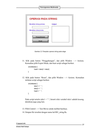 Pemrograman Multimedia

Gambar 2.2 Tampilan operasi string pada stage

11. Klik pada button “Penggabungan”, dan pilih Window — Actions.
Kemudian pilih Expert Mode, dan buat script sebagai berikut:
		
on(release) {
			
hasil = teks2 + teks2;
		
}

12. Klik pada button “Reset”, dan pilih Window — Actions. Kemudian
tuliskan script sebagai berikut:
		
on(release) {
			
teks1 = “ “;
			
teks2 = “ “;
			
hasil = “ “;
		
}

	

Pada script tertulis teks1 = “ “, berarti nilai variabel teks1 adalah kosong,
demikian juga yang lain.

13. Pilih Control — Test Movie untuk melihat hasilnya.
14. Simpan file tersebut dengan nama lat1001_string.fla.

© topazart.info
Ariesto Hadi Sutopo

37

 