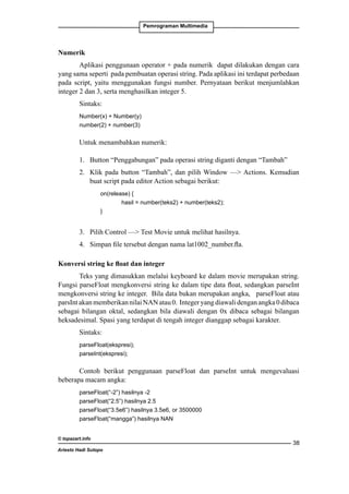 Pemrograman Multimedia

Numerik
Aplikasi penggunaan operator + pada numerik dapat dilakukan dengan cara
yang sama seperti pada pembuatan operasi string. Pada aplikasi ini terdapat perbedaan
pada script, yaitu menggunakan fungsi number. Pernyataan berikut menjumlahkan
integer 2 dan 3, serta menghasilkan integer 5.
Sintaks:
Number(x) + Number(y)
number(2) + number(3)

Untuk menambahkan numerik:
1. 	 Button “Penggabungan” pada operasi string diganti dengan “Tambah”
2. 	 Klik pada button “Tambah”, dan pilih Window — Actions. Kemudian
buat script pada editor Action sebagai berikut:
		
on(release) {
			
hasil = number(teks2) + number(teks2);
		
}

3. 	 Pilih Control — Test Movie untuk melihat hasilnya.
4. 	 Simpan file tersebut dengan nama lat1002_number.fla.
Konversi string ke float dan integer
Teks yang dimasukkan melalui keyboard ke dalam movie merupakan string.
Fungsi parseFloat mengkonversi string ke dalam tipe data float, sedangkan parseInt
mengkonversi string ke integer. Bila data bukan merupakan angka, parseFloat atau
parsInt akan memberikan nilai NAN atau 0. Integer yang diawali dengan angka 0 dibaca
sebagai bilangan oktal, sedangkan bila diawali dengan 0x dibaca sebagai bilangan
heksadesimal. Spasi yang terdapat di tengah integer dianggap sebagai karakter.
Sintaks:
parseFloat(ekspresi);
parseInt(ekspresi);

Contoh berikut penggunaan parseFloat dan parseInt untuk mengevaluasi
beberapa macam angka:
parseFloat(“-2”) hasilnya -2
parseFloat(“2.5”) hasilnya 2.5
parseFloat(“3.5e6”) hasilnya 3.5e6, or 3500000
parseFloat(“mangga”) hasilnya NAN
© topazart.info
Ariesto Hadi Sutopo

38

 