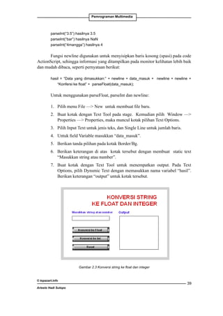 Pemrograman Multimedia

parseInt(“3.5”) hasilnya 3.5
parseInt(“bar”) hasilnya NaN
parseInt(“4mangga”) hasilnya 4

Fungsi newline digunakan untuk menyisipkan baris kosong (spasi) pada code
ActionScript, sehingga informasi yang ditampilkan pada monitor kelihatan lebih baik
dan mudah dibaca, seperti pernyataan berikut:
hasil = “Data yang dimasukkan:” + newline + data_masuk + newline + newline +
“Konfersi ke float” + 	parseFloat(data_masuk);

Untuk menggunakan parseFloat, parseInt dan newline:
1. 	 Pilih menu File — New untuk membuat file baru.
2. 	 Buat kotak dengan Text Tool pada stage. Kemudian pilih Window —
Properties — Properties, maka muncul kotak pilihan Text Options.
3. 	 Pilih Input Text untuk jenis teks, dan Single Line untuk jumlah baris.
4. 	 Untuk field Variable masukkan “data_masuk”.
5. 	 Berikan tanda pilihan pada kotak Border/Bg.
6. 	 Berikan keterangan di atas kotak tersebut dengan membuat static text
“Masukkan string atau number”.
7. 	 Buat kotak dengan Text Tool untuk menempatkan output. Pada Text
Options, pilih Dynsmic Text dengan memasukkan nama variabel “hasil”.
Berikan keterangan “output” untuk kotak tersebut.

Gambar 2.3 Konversi string ke float dan integer

© topazart.info
Ariesto Hadi Sutopo

39

 