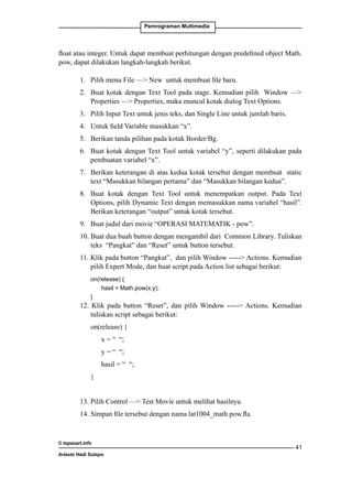 Pemrograman Multimedia

float atau integer. Untuk dapat membuat perhitungan dengan predefined object Math.
pow, dapat dilakukan langkah-langkah berikut.
1. 	 Pilih menu File — New untuk membuat file baru.
2. 	 Buat kotak dengan Text Tool pada stage. Kemudian pilih Window —
Properties — Properties, maka muncul kotak dialog Text Options.
3. 	 Pilih Input Text untuk jenis teks, dan Single Line untuk jumlah baris.
4. 	 Untuk field Variable masukkan “x”.
5. 	 Berikan tanda pilihan pada kotak Border/Bg.
6. 	 Buat kotak dengan Text Tool untuk variabel “y”, seperti dilakukan pada
pembuatan variabel “x”.
7. 	 Berikan keterangan di atas kedua kotak tersebut dengan membuat static
text “Masukkan bilangan pertama” dan “Masukkan bilangan kedua”.
8. 	Buat kotak dengan Text Tool untuk menempatkan output. Pada Text
Options, pilih Dynamic Text dengan memasukkan nama variabel “hasil”.
Berikan keterangan “output” untuk kotak tersebut.
9. 	 Buat judul dari movie “OPERASI MATEMATIK - pow”.
10. Buat dua buah button dengan mengambil dari Common Library. Tuliskan
teks “Pangkat” dan “Reset” untuk button tersebut.
11. Klik pada button “Pangkat”, dan pilih Window ----- Actions. Kemudian
pilih Expert Mode, dan buat script pada Action list sebagai berikut:
	
on(release) {
		
hasil = Math.pow(x,y);
	
}

12. Klik pada button “Reset”, dan pilih Window ----- Actions. Kemudian
tuliskan script sebagai berikut:
	

on(release) {

		

x = “ “;

		

y = “ “;

		

hasil = “ “;

	

}

13. Pilih Control — Test Movie untuk melihat hasilnya.
14. Simpan file tersebut dengan nama lat1004_math pow.fla.

© topazart.info
Ariesto Hadi Sutopo

41

 