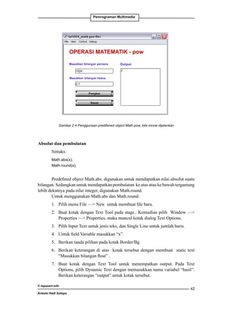 Pemrograman Multimedia

Gambar 2.4 Penggunaan predifened object Math.pow, bila movie dijalankan

Absolut dan pembulatan
Sintaks:
Math.abs(x);
Math.round(x);

Predefined object Math.abs. digunakan untuk mendapatkan nilai absolut suatu
bilangan. Sedangkan untuk mendapatkan pembulatan ke atas atau ke bawah tergantung
lebih dekatnya pada nilai integer, digunakan Math.round.
Untuk menggunakan Math.abs dan Math.round:
1. 	 Pilih menu File — New untuk membuat file baru.
2. 	 Buat kotak dengan Text Tool pada stage.. Kemudian pilih Window —
Properties — Properties, maka muncul kotak dialog Text Options.
3. 	 Pilih Input Text untuk jenis teks, dan Single Line untuk jumlah baris.
4. 	 Untuk field Variable masukkan “x”.
5. 	 Berikan tanda pilihan pada kotak Border/Bg.
6. 	 Berikan keterangan di atas kotak tersebut dengan membuat static text
“Masukkan bilangan float” .
7. 	Buat kotak dengan Text Tool untuk menempatkan output. Pada Text
Options, pilih Dynamic Text dengan memasukkan nama variabel “hasil”.
Berikan keterangan “output” untuk kotak tersebut.
© topazart.info
Ariesto Hadi Sutopo

42

 