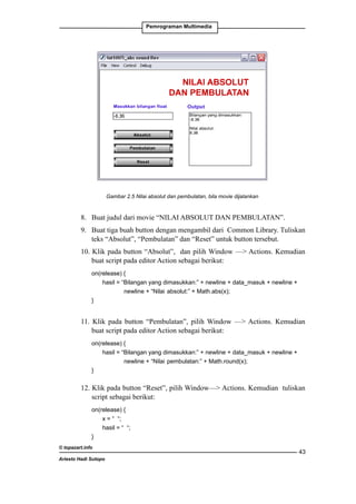 Pemrograman Multimedia

Gambar 2.5 Nilai absolut dan pembulatan, bila movie dijalankan

8. 	 Buat judul dari movie “NILAI ABSOLUT DAN PEMBULATAN”.
9. 	 Buat tiga buah button dengan mengambil dari Common Library. Tuliskan
teks “Absolut”, “Pembulatan” dan “Reset” untuk button tersebut.
10. Klik pada button “Absolut”, dan pilih Window — Actions. Kemudian
buat script pada editor Action sebagai berikut:
	

on(release) {
		
hasil = “Bilangan yang dimasukkan:” + newline + data_masuk + newline + 	
		
newline + “Nilai 	absolut:” + Math.abs(x);
	
}

11. Klik pada button “Pembulatan”, pilih Window — Actions. Kemudian
buat script pada editor Action sebagai berikut:
	

on(release) {
		
hasil = “Bilangan yang dimasukkan:” + newline + data_masuk + newline + 	
		
newline + “Nilai 	pembulatan:” + Math.round(x); 	
	
}

12. Klik pada button “Reset”, pilih Window— Actions. Kemudian tuliskan
script sebagai berikut:
	
on(release) {
		
x = “ “;
		
hasil = “ “;
	
}
© topazart.info
Ariesto Hadi Sutopo

43

 