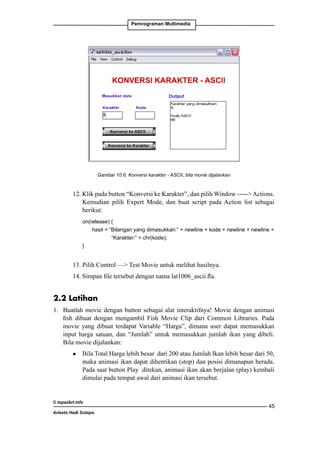 Pemrograman Multimedia

Gambar 10.6. Konversi karakter - ASCII, bila movie dijalankan

12. Klik pada button “Konversi ke Karakter”, dan pilih Window ----- Actions.
Kemudian pilih Expert Mode, dan buat script pada Action list sebagai
berikut:
	

on(release) {
		
hasil = “Bilangan yang dimasukkan:” + newline + kode + newline + newline + 	
		
“Karakter:” + chr(kode);
	
}

13. Pilih Control — Test Movie untuk melihat hasilnya.
14. Simpan file tersebut dengan nama lat1006_ascii.fla.

2.2 Latihan
1. 	 Buatlah movie dengan button sebagai alat interaktifnya! Movie dengan animasi
fish dibuat dengan mengambil Fish Movie Clip dari Common Libraries. Pada
movie yang dibuat terdapat Variable “Harga”, dimana user dapat memasukkan
input harga satuan, dan “Jumlah” untuk memasukkan jumlah ikan yang dibeli.
Bila movie dijalankan:	
l

	 Bila Total Harga lebih besar dari 200 atau Jumlah Ikan lebih besar dari 50,
maka animasi ikan dapat dihentikan (stop) dan posisi dimanapun berada.
Pada saat button Play ditekan, animasi ikan akan berjalan (play) kembali
dimulai pada tempat awal dari animasi ikan tersebut.

© topazart.info
Ariesto Hadi Sutopo

45

 