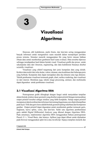 Pemrograman Multimedia

3
Visualisasi
Algoritma
Ilmuwan, ahli kedokteran, analis bisnis, dan lain-lain sering menggunakan
banyak informasi untuk menganalisis suatu masalah dalam mempelajari perilaku
proses tertentu. Simulasi numerik menggunakan file yang berisi ratusan bahkan
ribuan data untuk memberikan gambaran hasil suatu evaluasi. Data tersebut diproses
sehingga mendapatkan hasil dalam bentuk visual. Visualisasi grafik dan proses untuk
sekumpulan data dari ilmuwan, engineering, dan data kedokteran biasanya disebut
scientific visualizasi.
Visualisasi yang efektif tergantung dari jenis kumpulan data yang diolah.
Koleksi data terdiri dari nilai skalar, vektor, tekanan, atau kombinasi dari beberapa jenis
yang berbeda. Kumpulan data dapat merupakan data dua dimensi atau tiga dimensi.
Teknik pembuatan visualisasi termasuk graph, chart, surface rendering, dan visualisasi
isi dari interior. Demikian juga, teknik image processing, animasi, dan multimedia
dapat digunakan untuk pembuatan visualisasi.

3.1 Visualisasi Algoritma DDA
Pemrograman grafik dilengkapi dengan fungsi untuk menyatakan tampilan
dalam bentuk struktur dasar geometri yang disebut output primitif dengan memasukkan
output primitif tersebut sebagai struktur yang lebih kompleks. Setiap output primitif
mempunyai data koordinat dan informasi lain tentang bagaimana cara objek ditampilkan
pada layar. Titik dan garis lurus adalah bentuk geometri paling sederhana dari komponen
gambar. Output primitif dapat digunakan untuk membentuk gambar termasuk garis,
lingkaran, kurva spline, conic, dan lain-lain. Salah satu algoritma pembentukan
garis adalah Digital Differential Analyzer yang dikenal dengan Algoritma DDA.
Pada umumnya, implementasi algoritma DDA menggunakan bahasa pemrograman
Pascal, C++, Visual Basic, dan lainnya. Aplikasi juga dapat dibuat untuk dijalankan
pada browser menggunakan aplet Java atau JavaScript. Supaya tampilan menarik dan
© topazart.info
Ariesto Hadi Sutopo

47

 