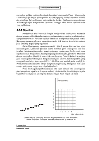 Pemrograman Multimedia

merupakan aplikasi multimedia, dapat digunakan Macromedia Flash. Macromedia

Algoritma Pembentukan Garis DDA yang mampu membuat animasi
Flash dilengkapi dengan pemrograman ActionScript

dan visualisasi dari perhitungan matematika dan logika. Hasil pemrograman dengan
Pembentukan titik dilakukan dengan mengkonversi suatu posisi koordinat dengan
ActionScript dapat menghasilkan visualisasi sehingga lebih mudah dipahami oleh
program aplikasi ke dalam suatu operasi tertentu menggunakan peralatan output. Dengan
yang melihatnya.

monitor CRT, pancaran elektron timbul dan hilang untuk menyalakan fosfor. Bagaimana

3.1.1 Algoritma
pancaran elektron menentukan posisi titik tersebut tersebut tergantung pada teknologi display yangPembentukan titik dilakukan dengan mengkonversi suatu posisi koordinat
digunakan.

dengan program aplikasi ke dalam suatu operasi tertentu menggunakan peralatan output.
Garis dibuat dengan menentukan posisi titik di antara titik awal dan akhir dari suatu
Dengan monitor CRT, pancaran elektron timbul dan hilang untuk menyalakan fosfor.
garis. Kemudian, peralatan output membuat garis sesuai posisi titik-titik tersebut. Untuk
Bagaimana pancaran elektron menentukan posisi titik tersebut tersebut tergantung
peralatan analog, display yang digunakan.
pada teknologi seperti plotter dan random-scan display, garis lurus dapat dihasilkan
Garis dibuat dengan menentukan posisi lurus dihasilkan dengan dan akhir
dengan halus. Sedangkan pada peralatan digital, garistitik di antara titik awalmenetapkan
dari suatu garis. Kemudian, peralatan output membuat garis sesuai posisi titik-titik
titik diskrit antara titik awal dan akhir. Posisi titik diskrit sepanjang garis lurus dapat
tersebut. Untuk peralatan analog, seperti plotter dan random-scan display, garis lurus
diperhitungkan dari persamaan garis tersebut. Perhitungan titik yang menghasilkan nilai
dapat dihasilkan dengan halus. Sedangkan pada peralatan digital, garis lurus dihasilkan
pecahan, seperti (5.28, 5.83) dikonversi menjadi posisi pixel (5, 6). Pembulatan nilai koordinat
dengan menetapkan titik diskrit antara titik awal dan akhir. Posisi titik diskrit sepanjang
kegaris lurus dapat diperhitungkan dari persamaan garis tersebut. Perhitungan titik yang
integer menghasilkan garis yang ditampilkan pada layar menyerupai gambar tangga,
menghasilkan nilai pecahan, seperti (5.28, 5.83) dikonversi menjadi posisi pixel (5, 6).
seperti pada Gambar 1.
Pembulatan nilai koordinat ke integer menghasilkan garis yang ditampilkan pada layar
Posisi gambar tangga, seperti pada Gambar 1.
menyerupai pixel dapat digambarkan sesuai nilai scan-line dan nilai kolom (posisi pixel
Posisi pixel dapat digambarkan sesuai scan-line dimulai dengan 0 pada bagian
yang dibuat tegak lurus dengan scan-line). Nilai nilai scan-line dan nilai kolom (posisi
pixel layar, dan kolom lurus dengan scan-line). Nilai scan-line dimulai dengan 0 pada
bawah yang dibuat tegakpixel dimulai dengan 0 dari bagian kiri layar.
bagian bawah layar, dan kolom pixel dimulai dengan 0 dari bagian kiri layar.
y
(nilai scan-line)

6
5
4
3
2
1
1

2

3

4

5

6

x
(nilai kolom pixel)

Gambar 1. Garis yang dihasilkan dengan
Gambar 2. Posisi pixel ditentukan
Gambar 3.1 (kiri) Garis yang dihasilkan dengan pembentukan suatu deretan titik
pembentukan satu deretan titik
oleh scan-line (y) fan kolom kolom (x)
Gambar 3.2 (kanan) Posisi pixel ditentukan olehnilai scan-line (y) dan(x)
© topazart.info
Digital

Differ
ferential
DDA)
Dif fer ential Analyzer (DDA adalah algoritma pembentukan garis
DDA
48
Ariesto Hadi perhitungan dx maupun dy, menggunakan rumus dy = m.dx . Garis dibuat
berdasarkan Sutopo
dengan menentukan dua endpoint, yaitu titik awal dan titik akhir. Setiap koordinat titik
yang membentuk garis diperoleh dari perhitungan, kemudian dikonversikakan menjadi nilai
integer.

 