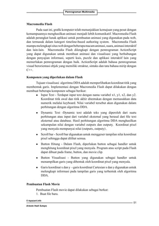 Pemrograman Multimedia

Macromedia Flash
Pada saat ini, grafik komputer telah menunjukkan kemajuan yang pesat dengan
kemampuannya menghasilkan animasi menjadi lebih komunikatif. Macromedia Flash
adalah perangkat lunak aplikasi untuk pembuatan animasi yang digunakan pada web,
dan termasuk dalam kategori timeline-based authoring system. Macromedia Flash
mampu melengkapi situs web dengan beberapa macam animasi, suara, animasi interaktif
dan lain-lain. Macromedia Flash dilengkapi dengan pemrograman ActionScript
yang dapat digunakan untuk membuat animasi dan visualisasi yang berhubungan
dengan penyajian informasi, seperti kuis, puzzle dan aplikasi interaktif lain yang
memerlukan pemrograman dengan baik. ActionScript adalah bahasa pemrograman
visual berorientasi objek yang memiliki struktur, sintaks dan tata bahasa mirip dengan
C++.
Komponen yang diperlukan dalam Flash
Tujuan visualisasi algoritma DDA adalah memperlihatkan koordinat titik yang
membentuk garis. Implementasi dengan Macromedia Flash dapat dilakukan dengan
membuat beberapa komponen sebagai berikut:
l 	 Input Text - Terdapat input text dengan nama variabel x1, y1, x2, dan y2.
Koordinat titik awal dan titik akhir ditentukan dengan memasukkan data
numerik melalui keyboard. Nilai variabel tersebut akan digunakan dalam
perhitungan dengan algoritma DDA.
l

l

l

l

l

	 Dynamic Text -Dynamic text adalah teks yang diperoleh dari suatu
perhitungan atau input dari variabel eksternal yang berasal dari file text
eksternal atau database. Hasil perhitungan algoritma DDA menghasilkan
sekumpulan nilai dengan variabel outputx dan outputy. Koordinat pixel
yang menyala mempunyai nilai (outputx, outputy) .
	 Scroll bar - Scroll bar digunakan untuk menggeser tampilan nilai koordinat
pixel sehingga dapat dilihat semua.
	 Button Hitung - Dalam Flash, diperlukan button sebagai handler untuk
menghitung koordinat pixel yang menyala. Program atau script pada Flash
dapat dibuat pada frame, button, dan movie clip.
	 Button Visualisasi - Button yang digunakan sebagai handler untuk
menampilkan garis yang dibentuk oleh koordinat pixel yang menyala.
	 Garis koordinat x dan y - garis koordinat Cartesian x dan y digunakan untuk
melengkapi informasi pada tampilan garis yang terbentuk oleh algoritma
DDA.

Pembuatan Flash Movie
Pembuatan Flash movie dapat dilakukan sebagai berkut:
1. Buat file baru.
© topazart.info
Ariesto Hadi Sutopo

51

 