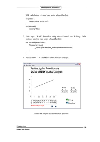 Pemrograman Multimedia

	

Klik pada button --, dan buat script sebagai berikut:

	
on (press) {
		
pressing=true; incdec= +1;
	
}
	
on (release) {
		
pressing=false;
	
}

7. 	 Buat layer “Scroll” kemudian drag simbol hscroll dari Library. Pada
instance tersebut buat script sebagai berikut:
	
onClipEvent (enterFrame) {
		if (pressing==true){
			
_root.output1.hscroll=_root.output1.hscroll+incdec;
		
}
	
}

8. 	 Pilih Control — Test Movie untuk melihat hasilnya.

Gambar 3.6 Tampilan movie bila aplikasi dijalankan

© topazart.info
Ariesto Hadi Sutopo

54

 