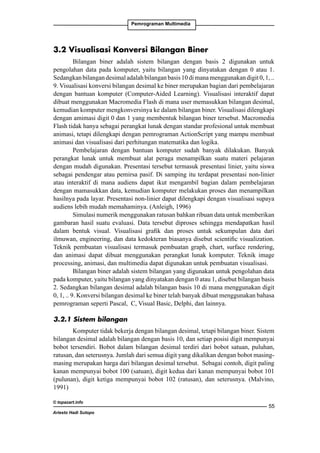 Pemrograman Multimedia

3.2 Visualisasi Konversi Bilangan Biner
Bilangan biner adalah sistem bilangan dengan basis 2 digunakan untuk
pengolahan data pada komputer, yaitu bilangan yang dinyatakan dengan 0 atau 1.
Sedangkan bilangan desimal adalah bilangan basis 10 di mana menggunakan digit 0, 1, ..
9. Visualisasi konversi bilangan desimal ke biner merupakan bagian dari pembelajaran
dengan bantuan komputer (Computer-Aided Learning). Visualisasi interaktif dapat
dibuat menggunakan Macromedia Flash di mana user memasukkan bilangan desimal,
kemudian komputer mengkonversinya ke dalam bilangan biner. Visualisasi dilengkapi
dengan amimasi digit 0 dan 1 yang membentuk bilangan biner tersebut. Macromedia
Flash tidak hanya sebagai perangkat lunak dengan standar profesional untuk membuat
animasi, tetapi dilengkapi dengan pemrograman ActionScript yang mampu membuat
animasi dan visualisasi dari perhitungan matematika dan logika.
Pembelajaran dengan bantuan komputer sudah banyak dilakukan. Banyak
perangkat lunak untuk membuat alat peraga menampilkan suatu materi pelajaran
dengan mudah digunakan. Presentasi tersebut termasuk presentasi linier, yaitu siswa
sebagai pendengar atau pemirsa pasif. Di samping itu terdapat presentasi non-linier
atau interaktif di mana audiens dapat ikut mengambil bagian dalam pembelajaran
dengan mamasukkan data, kemudian komputer melakukan proses dan menampilkan
hasilnya pada layar. Presentasi non-linier dapat dilengkapi dengan visualisasi supaya
audiens lebih mudah memahaminya. (Anleigh, 1996)
Simulasi numerik menggunakan ratusan bahkan ribuan data untuk memberikan
gambaran hasil suatu evaluasi. Data tersebut diproses sehingga mendapatkan hasil
dalam bentuk visual. Visualisasi grafik dan proses untuk sekumpulan data dari
ilmuwan, engineering, dan data kedokteran biasanya disebut scientific visualization.
Teknik pembuatan visualisasi termasuk pembuatan graph, chart, surface rendering,
dan animasi dapat dibuat menggunakan perangkat lunak komputer. Teknik image
processing, animasi, dan multimedia dapat digunakan untuk pembuatan visualisasi.
Bilangan biner adalah sistem bilangan yang digunakan untuk pengolahan data
pada komputer, yaitu bilangan yang dinyatakan dengan 0 atau 1, disebut bilangan basis
2. Sedangkan bilangan desimal adalah bilangan basis 10 di mana menggunakan digit
0, 1, .. 9. Konversi bilangan desimal ke biner telah banyak dibuat menggunakan bahasa
pemrograman seperti Pascal, C, Visual Basic, Delphi, dan lainnya.
3.2.1 Sistem bilangan
Komputer tidak bekerja dengan bilangan desimal, tetapi bilangan biner. Sistem
bilangan desimal adalah bilangan dengan basis 10, dan setiap posisi digit mempunyai
bobot tersendiri. Bobot dalam bilangan desimal terdiri dari bobot satuan, puluhan,
ratusan, dan seterusnya. Jumlah dari semua digit yang dikalikan dengan bobot masingmasing merupakan harga dari bilangan desimal tersebut. Sebagai contoh, digit paling
kanan mempunyai bobot 100 (satuan), digit kedua dari kanan mempunyai bobot 101
(pulunan), digit ketiga mempunyai bobot 102 (ratusan), dan seterusnya. (Malvino,
1991)
© topazart.info
Ariesto Hadi Sutopo

55

 