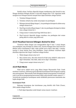 Pemrograman Multimedia

Setelah selesai, hasilnya diperoleh dengan membacamya dari bawah ke atas.
Dengan demikian bilangan desimal 14 ekivalen dengan biner 1110. Algoritma untuk
mengkonversi bilangan desimal menjadi biner dapat dituliskan sebagai berikut:
1. 	 Tentukan bilangan desimal.
2. 	 Tentukan sebuah array untuk menyimpan sisa pembagian.
3. 	 Bilangan desimal dibagi dengan 2, sisa pembagian disimpan ke dalam array
sebagai elemen ke-0.
4. 	 Hasil bagi tersebut dibagi dengan 2, dan sisa pembagian disimpan ke dalam
array sebagai elemen ke-1.
5. 	 Ulangi nomor 4 selama hasil bagi lebih besar dari 1.
6. 	 Hasil konversi diperoleh dengan membaca sisa pembagian dari urutan
paling akhir ke urutan yang lebih awal.
3.2.3 Visualisasi konversi bilangan desimal ke biner
Visualisasi dibuat dengan cara menggerakkan digit 0 atau 1 sesuai dengan
sisa pembagian yang disimpan ke dalam array. Karena bilangan biner hasil konversi
dibatasi hanya menampung 8 digit, maka jumlah movie digit 0 dan digit 1 masingmasing 8, sesuai ukuran array yang disediakan. Untuk membuat visualisasi dapat
dituliskan algoritma dari fungsi visualisasi sebagai berikut:
1. 	 Mulai dengan elemen array ke-0.
2. 	 Baca elemen array. Jika nilai elemen ke-0 dari array adalah 0, maka movie
digit 0 dimainkan. Jika tidak, maka movie digit 1 dimainkan.
3. 	 Ulangi nomor sampai elemen array ke-7.
3.2.4 Flash Movie
Flash movie adalah movie yang dibuat dengan Macromedia Flash. Untuk
membuat visualisasi, sebelumnya perlu diketahui kemampuan Flash mengenai scripting
atau pemrograman. Macromedia Flash dilengkapi dengan pemrograman ActionScript,
yaitu event driven programming berorientasi objek yang memiliki sintaks seperti C++.
ActionScript mempunyai kemampuan untuk melakukan pemrosesan matematika dan
logika dengan baik.
Kemampuan Flash
Beberapa kemampuan dan keterbatasan yang dimiliki oleh Flash (Turner,
2001) adalah sebagai berikut:
1. Flash dapat digunakan untuk hampir semua macam visualisasi.

© topazart.info
Ariesto Hadi Sutopo

57

 