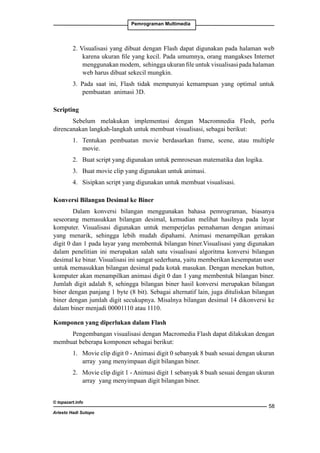 Pemrograman Multimedia

2. Visualisasi yang dibuat dengan Flash dapat digunakan pada halaman web
karena ukuran file yang kecil. Pada umumnya, orang mangakses Internet
menggunakan modem, sehingga ukuran file untuk visualisasi pada halaman
web harus dibuat sekecil mungkin.
3. Pada saat ini, Flash tidak mempunyai kemampuan yang optimal untuk
pembuatan animasi 3D.
Scripting
Sebelum melakukan implementasi dengan Macromnedia Flesh, perlu
direncanakan langkah-langkah untuk membuat visualisasi, sebagai berikut:
1. 	 Tentukan pembuatan movie berdasarkan frame, scene, atau multiple
movie.
2. 	 Buat script yang digunakan untuk pemrosesan matematika dan logika.
3. 	 Buat movie clip yang digunakan untuk animasi.
4. 	 Sisipkan script yang digunakan untuk membuat visualisasi.
Konversi Bilangan Desimal ke Biner
Dalam konversi bilangan menggunakan bahasa pemrograman, biasanya
seseorang memasukkan bilangan desimal, kemudian melihat hasilnya pada layar
komputer. Visualisasi digunakan untuk memperjelas pemahaman dengan animasi
yang menarik, sehingga lebih mudah dipahami. Animasi menampilkan gerakan
digit 0 dan 1 pada layar yang membentuk bilangan biner.Visualisasi yang digunakan
dalam penelitian ini merupakan salah satu visualisasi algoritma konversi bilangan
desimal ke binar. Visualisasi ini sangat sederhana, yaitu memberikan kesempatan user
untuk memasukkan bilangan desimal pada kotak masukan. Dengan menekan button,
komputer akan menampilkan animasi digit 0 dan 1 yang membentuk bilangan biner.
Jumlah digit adalah 8, sehingga bilangan biner hasil konversi merupakan bilangan
biner dengan panjang 1 byte (8 bit). Sebagai alternatif lain, juga dituliskan bilangan
biner dengan jumlah digit secukupnya. Misalnya bilangan desimal 14 dikonversi ke
dalam biner menjadi 00001110 atau 1110.
Komponen yang diperlukan dalam Flash
Pengembangan visualisasi dengan Macromedia Flash dapat dilakukan dengan
membuat beberapa komponen sebagai berikut:
1. 	 Movie clip digit 0 - Animasi digit 0 sebanyak 8 buah sesuai dengan ukuran
array yang menyimpaan digit bilangan biner.
2. 	 Movie clip digit 1 - Animasi digit 1 sebanyak 8 buah sesuai dengan ukuran
array yang menyimpaan digit bilangan biner.
© topazart.info
Ariesto Hadi Sutopo

58

 
