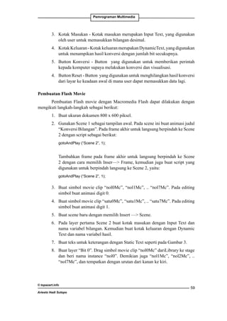 Pemrograman Multimedia

3. 	 Kotak Masukan - Kotak masukan merupakan Input Text, yang digunakan
oleh user untuk memasukkan bilangan desimal.
4. 	 Kotak Keluaran - Kotak keluaran merupakan DynamicText, yang digunakan
untuk menampikan hasil konversi dengan jumlah bit secukupnya.
5. 	 Button Konversi - Button yang digunakan untuk memberikan perintah
kepada komputer supaya melakukan konversi dan visualisasi.
4. 	 Button Reset - Button yang digunakan untuk menghilangkan hasil konversi
dari layar ke keadaan awal di mana user dapat memasukkan data lagi.
Pembuatan Flash Movie
Pembuatan Flash movie dengan Macromedia Flash dapat dilakukan dengan
mengikuti langkah-langkah sebagai berikut:
1. 	 Buat ukuran dokumen 800 x 600 piksel.
2. 	 Gunakan Scene 1 sebagai tampilan awal. Pada scene ini buat animasi judul
“Konversi Bilangan”. Pada frame akhir untuk langsung berpindah ke Scene
2 dengan script sebagai berikut:
	

gotoAndPlay (“Scene 2”, 1);

	

Tambahkan frame pada frame akhir untuk langsung berpindah ke Scene
2 dengan cara memilih Inser— Frame, kemudian juga buat script yang
digunakan untuk berpindah langsung ke Scene 2, yaitu:

	

gotoAndPlay (“Scene 2”, 1);

3. 	 Buat simbol movie clip “nol0Mc”, “nol1Mc”, .. “nol7Mc”. Pada editing
simbol buat animasi digit 0.
4. 	 Buat simbol movie clip “satu0Mc”, “satu1Mc”, .. “satu7Mc”. Pada editing
simbol buat animasi digit 1.
5. 	 Buat scene baru dengan memilih Insert — Scene.
6. 	 Pada layer pertama Scene 2 buat kotak masukan dengan Input Text dan
nama variabel bilangan. Kemudian buat kotak keluaran dengan Dynamic
Text dan nama variabel hasil.
7. 	 Buat teks untuk keterangan dengan Static Text seperti pada Gambar 3.
8. 	 Buat layer “Bit 0”. Drag simbol movie clip “nol0Mc” dariLibrary ke stage
dan beri nama instance “nol0”. Demikian juga “nol1Mc”, “nol2Mc”, ..
“nol7Mc”, dan tempatkan dengan urutan dari kanan ke kiri.

© topazart.info
Ariesto Hadi Sutopo

59

 