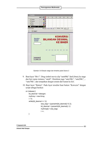 movie clip buat animasi digit 0.
4. Buat simbol movie clip „satu0Mc‰, „satu1Mc‰, .. „satu7Mc‰. Pada editing simbol
setiap movie clip buat animasi digit 1.
Pemrograman Multimedia

5. Buat scene baru dengan memilih Insert · Scene.

Gambar 3 Desain stage dan timeline pada scene 2

Gambar 3.9 Desain stage dan timeline pada Scene 2

6. Pada “Bit pertama Scene movie kotak masukan dengan Input Text
9. 	 Buat layerlayer 1”. Drag simbol 2 buat clip “satu0Mc” dariLibrary ke stage dan nama
dan variabel bilangan. Kemudian Demikian juga “satu1Mc”, “satu2Mc”, .. dan nama
beri nama instance “satu0”. buat kotak keluaran dengan Dynamic Text
variabel hasil.
“satu7Mc”, dan tempatkan dengan urutan dari kanan ke kiri.
7. Buat teks untuk keterangan dengan Static Text seperti pada Gambar 3.

10. Buat layer “Button”. Pada layer tersebut buat button “Konversi” dengan
8. Buat layer „Bit 0‰.
script sebagai berikut: Drag simbol movie clip „nol0Mc‰ dariLibrary ke stage dan beri
	

nama instance nol0. Demikian juga „nol1Mc‰, „nol2Mc‰, .. „nol7Mc‰, dan

on (release) { dengan urutan dari kanan ke kiri.
tempatkan
		
bil_desimal = bilangan;
		
myArray = new Array;
		i = 0;
		
while(bil_desimal = 1){
			
sisa_bagi = ((parseInt(bil_desimal)) % 2);
			
bil_desimal = (parseInt(bil_desimal)) / 2;
			
myArray[i] = sisa_bagi;
			i ++;		
		
}
		

© topazart.info
Ariesto Hadi Sutopo

7

60

 