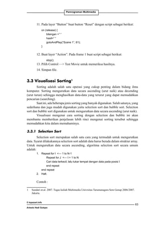 Pemrograman Multimedia

11. 	 ada layer “Button” buat button “Reset” dengan script sebagai berikut:
P
	
on (release) {
		
bilangan =” “
		
hasil=” “
		
gotoAndPlay(“Scene 1”, 61);
	
}

12. Buat layer “Action”. Pada frame 1 buat script sebagai berikut:
		

stop();

13. Pilih Control — Test Movie untuk memeriksa hasilnya.
14. Simpan file.

3.3 Visualisasi Sorting
Sorting adalah salah satu operasi yang cukup penting dalam bidang ilmu
komputer. Sorting mengurutkan data secara ascending (urut naik) atau decending
(urut turun) sehingga menghasilkan data-data yang terurut yang dapat memudahkan
pencarian (searching).
Saat ini, ada beberapa jenis sorting yang banyak digunakan. Salah satunya, yang
sederhana dan juga mudah digunakan yaitu selection sort dan bubble sort. Selection
sort dan bubble sort digunakan untuk mengurutkan data secara ascending (urut naik).
Visualisasi mengenai cara sorting dengan selection dan bubble ini akan
membantu memberikan penjelasan lebih rinci mengenai sorting tersebut sehingga
memudahkan kita dalam memahaminya.
3.3.1 Selection Sort
Selection sort merupakan salah satu cara yang termudah untuk mengurutkan
data. Syarat dilakukannya selection sort adalah data harus berada dalam struktur array.
Untuk mengurutkan data secara ascending, algoritma selection sort secara umum
adalah:
1.	 Repeat for I — 1 to N-1
		
Repeat for J — I + 1 to N
		
Cari data terkecil, lalu tukar tempat dengan data pada posisi I
		
end repeat
	
end repeat
2.	 Halt.

Contoh :
 	 Sundari et.al. 2007. Tugas kuliah Multimedia Univrsitas Tarumanagara Sem Genap 2006/2007.
Jakarta.
© topazart.info
Ariesto Hadi Sutopo

63

 
