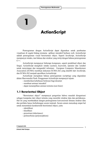 Pemrograman Multimedia

1
ActionScript

Pemrograman dengan ActionScript dapat digunakan untuk pembuatan
visualisasi di segala bidang terutama aplikasi interaktif berbasis web. ActionScript
adalah pemrograman visual berorientasi object. Seperti JavaScript, ActionScript
mempunyai sintaks, tata bahasa dan struktur yang mirip dengan bahasa pemrograman
C++.
ActionScript mempunyai beberapa komponen, seperti predefined object dan
fungsi. ActionScript mengikuti sintaks (syntax), keywords, operator dan variabel
untuk menyimpan dan mengambil informasi. European Computers Manufacturer
Association (ECMA) membuat dokumen ECMA-262 yang diambil dari JavaScript,
dan ECMA-262 menjadi spesifikasi ActionScript.
ActionScipt merupakan bahasa pemrograman (scripting) yang digunakan
dalam Macromedia Flash. Penggunaan ActionScipt mempunyai tujuan:
- memberikan kebebasan berkreasi bagi desainer
- membuat animasi interaktif
- dapat menampilkan animasi tertentu (non linier)

1.1 Berorientasi Object
“Berorientasi object” mempunyai pengertian bahwa masalah diorganisasi
sebagai kumpulan dari object tertentu yang memiliki struktur data dan perilakunya.
Hal ini yang membedakan dengan pemrograman konvensional dimana struktur data
dan perilaku hanya berhubungan secara terpisah. Secara umum mencakup empat hal
untuk menentukan karakteristik berorientasi object, yaitu
- identifikasi
- klasifikasi
- pewarisan (inheritance)
- polimorfisme (polymorphism)

© topazart.info
Ariesto Hadi Sutopo



 