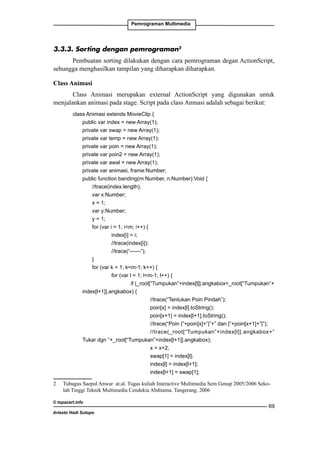 Pemrograman Multimedia

3.3.3. Sorting dengan pemrograman
Pembuatan sorting dilakukan dengan cara pemrograman degan ActionScript,
sehungga menghasilkan tampilan yang diharapkan diharapkan.
Class Animasi
Class Animasi merupakan external ActionScript yang digunakan untuk
menjalankan animasi pada stage. Script pada class Anmasi adalah sebagai berikut:
class Animasi extends MovieClip {
	
public var index = new Array(1);
	
private var swap = new Array(1);
	
private var temp = new Array(1);
	
private var poin = new Array(1);
	
private var poin2 = new Array(1);
	
private var awal = new Array(1);
	
private var animasi, frame:Number;
	
public function banding(m:Number, n:Number):Void {
		
//trace(index.length);
		
var x:Number;
		
x = 1;
		
var y:Number;
		
y = 1;
		
for (var i = 1; im; i++) {
			index[i] = i;
			
//trace(index[i]);
			
//trace(“------”);
		
}
		
for (var k = 1; km-1; k++) {
			
for (var l = 1; lm-1; l++) {
				if (_root[“Tumpukan”+index[l]].angkabox_root[“Tumpukan”+
index[l+1]].angkabox) {
					
//trace(“Tentukan Poin Pindah”);
					
poin[x] = index[l].toString();
					
poin[x+1] = index[l+1].toString();
					
//trace(“Poin |”+poin[x]+”|”+” dan |”+poin[x+1]+”|”);
					
//trace(_root[“Tumpukan”+index[l]].angkabox+”
Tukar dgn “+_root[“Tumpukan”+index[l+1]].angkabox);
					
x = x+2;
					
swap[1] = index[l];
					index[l] = index[l+1];
					index[l+1] = swap[1];
	

Tubagus Saepul Anwar at.al. Tugas kuliah Interactive Multimedia Sem Genap 2005/2006 Sekolah Tinggi Teknik Multimedia Cendekia Abditama. Tangerang. 2006

© topazart.info
Ariesto Hadi Sutopo

69

 
