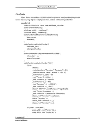 Pemrograman Multimedia

Class Sortir
Class Sortir merupakan external ActionScript untuk menjalankan pengurutan
sesuai metode yang dipilih. Script pada class Anmasi adalah sebagai berikut:
class Sortir {
	
public var nTumpukan, besar, Max, posisiAwal_y:Number;
	
public var tumpukan:Array;
	
private var posisi_y = new Array(1);
	
private var posisi_x = new Array(1);
	
public function setMax(nomor:Number):Number {
		
Max = nomor;
		
return Max;
	
}
	
public function setPosisi():Number {
		
posisiAwal_y = 0;
		
return posisiAwal_y;
	
}
	
public function setnTumpukan(no:Number):Number {
		
nTumpukan = no;
		
return nTumpukan;
	
}
	
public function duplicate(i:Number):Void {
		if (i9) {
			
//trace(i);
			
_root.attachMovie(“Tumpukan”, “Tumpukan”+i, 9-i);
			
_root.attachMovie(“Papan”, “Pointer”+i, 10+(i*3));
			
_root[“Pointer”+i]._alpha = 50;
			
_root[“Pointer”+i]._visible = 1;
			
_root[“Pointer”+i]._y = 550-36*i;
			
_root[“Pointer”+i]._x = 400;
			
_root[“Tumpukan”+i]._y = 550-36*i;
			
_root[“Tumpukan”+i]._x = 400;
			
//trace(“---DEPTH “+_root[“Tumpukan”+i].getDepth);
			
_root[“Pointer”+i].angkabox = i;
			
_root[“Tumpukan”+i].angkabox = 1+random(9);
			
//trace(_root[“Tumpukan”+i].angkabox);
			
//trace(“Tumpukan”+i);
			
//trace(_root[“Tumpukan”+i]._x);
			
//trace(_root[“Tumpukan”+i]._y);
		
}
		
for (var k = 1; k=i; k++) {
			
posisi_y[k] = _root[“Pointer”+k]._y;
			
posisi_x[k] = _root[“Pointer”+k]._x;
		
}
	
© topazart.info}
Ariesto Hadi Sutopo

73

 